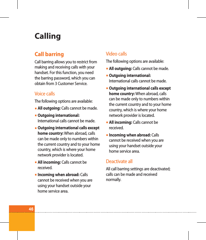 46CallingCall barringCall barring allows you to restrict from making and receiving calls with your handset. For this function, you need the barring password, which you can obtain from 3 Customer Service.Voice callsThe following options are available:ß  All outgoing: Calls cannot be made.ß  Outgoing international: International calls cannot be made.ß  Outgoing international calls except home country: When abroad, calls can be made only to numbers within the current country and to your home country, which is where your home network provider is located.ß  All incoming: Calls cannot be received.ß  Incoming when abroad: Calls cannot be received when you are using your handset outside your home service area.Video callsThe following options are available:ß  All outgoing: Calls cannot be made.ß  Outgoing international: International calls cannot be made.ß  Outgoing international calls except home country: When abroad, calls can be made only to numbers within the current country and to your home country, which is where your home network provider is located.ß  All incoming: Calls cannot be received.ß  Incoming when abroad: Calls cannot be received when you are using your handset outside your home service area.Deactivate allAll call barring settings are deactivated; calls can be made and received normally.