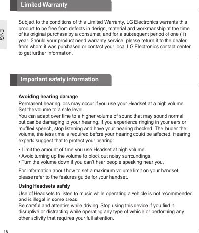 ENGSubject to the conditions of this Limited Warranty, LG Electronics warrants this product to be free from defects in design, material and workmanship at the time of its original purchase by a consumer, and for a subsequent period of one (1) year. Should your product need warranty service, please return it to the dealer from whom it was purchased or contact your local LG Electronics contact center to get further information.Limited WarrantyAvoiding hearing damage Permanent hearing loss may occur if you use your Headset at a high volume. Set the volume to a safe level.You can adapt over time to a higher volume of sound that may sound normal but can be damaging to your hearing. If you experience ringing in your ears or mufﬂ ed speech, stop listening and have your hearing checked. The louder the volume, the less time is required before your hearing could be affected. Hearing experts suggest that to protect your hearing:• Limit the amount of time you use Headset at high volume.• Avoid turning up the volume to block out noisy surroundings.• Turn the volume down if you can’t hear people speaking near you.For information about how to set a maximum volume limit on your handset, please refer to the features guide for your handset.Using Headsets safely Use of Headsets to listen to music while operating a vehicle is not recommended and is illegal in some areas.Be careful and attentive while driving. Stop using this device if you ﬁ nd it disruptive or distracting while operating any type of vehicle or performing any other activity that requires your full attention.Important safety information18