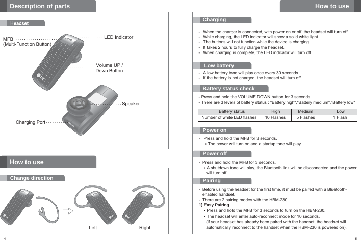 4Description of partsHeadsetMFB (Multi-Function Button)How to useChange directionLeft RightVolume UP / Down ButtonCharging PortLED IndicatorSpeaker5ChargingLow batteryBattery status checkPower on-  When the charger is connected, with power on or off, the headset will turn off.-  While charging, the LED indicator will show a solid white light.-  The buttons will not function while the device is charging.-  It takes 2 hours to fully charge the headset.-  When charging is complete, the LED indicator will turn off.PairingPower off- Press and hold the MFB for 3 seconds.•A shutdown tone will play, the Bluetooth link will be disconnected and the power will turn off.How to use-  A low battery tone will play once every 30 seconds.-  If the battery is not charged, the headset will turn off.- Press and hold the VOLUME DOWN button for 3 seconds.- There are 3 levels of battery status : &quot;Battery high&quot;,&quot;Battery medium&quot;,&quot;Battery low&quot;- Press and hold the MFB for 3 seconds.•The power will turn on and a startup tone will play.- Before using the headset for the first time, it must be paired with a Bluetooth-enabled handset.- There are 2 pairing modes with the HBM-230.1) Easy Pairing•Press and hold the MFB for 3 seconds to turn on the HBM-230.•The headset will enter auto-reconnect mode for 10 seconds.(if your headset has already been paired with the handset, the headset will automatically reconnect to the handset when the HBM-230 is powered on).Battery status High Medium LowNumber of white LED flashes 10 Flashes 5 Flashes 1 Flash