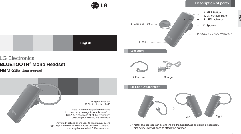 Ear Loop AttachmentAccessoryAll rights reserved.LG Electronics Inc., 2010Note : For the best performance and to prevent any damage to, or misuse of the HBM-235, please read all of the information carefully prior to using the HBM-235.Any modifications or changes to this manual due totypographical errors or inaccuracies of stated informationshall only be made by LG Electronics Inc.LG ElectronicsBLUETOOTH®Mono Headset HBM-235 User manualEnglishDescription of partsC. SpeakerD. VOLUME UP/DOWN ButtonE. Charging PortF. MicB. LED IndicatorA. MFB Button(Multi-Funtion Button) I. * Note: The ear loop can be attached to the headset, as an option, if necessary.Not every user will need to attach the ear loop.G. Ear loopLeft RightH. Charger1ENG