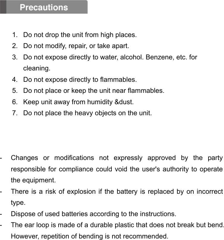   1.  Do not drop the unit from high places. 2.  Do not modify, repair, or take apart. 3.  Do not expose directly to water, alcohol. Benzene, etc. for cleaning. 4.  Do not expose directly to flammables. 5.  Do not place or keep the unit near flammables. 6.  Keep unit away from humidity &amp;dust. 7.  Do not place the heavy objects on the unit.    -  Changes or modifications not expressly approved by the party responsible for compliance could void the user&apos;s authority to operate the equipment. -  There is a risk of explosion if the battery is replaced by on incorrect type. -  Dispose of used batteries according to the instructions. -  The ear loop is made of a durable plastic that does not break but bend. However, repetition of bending is not recommended.        