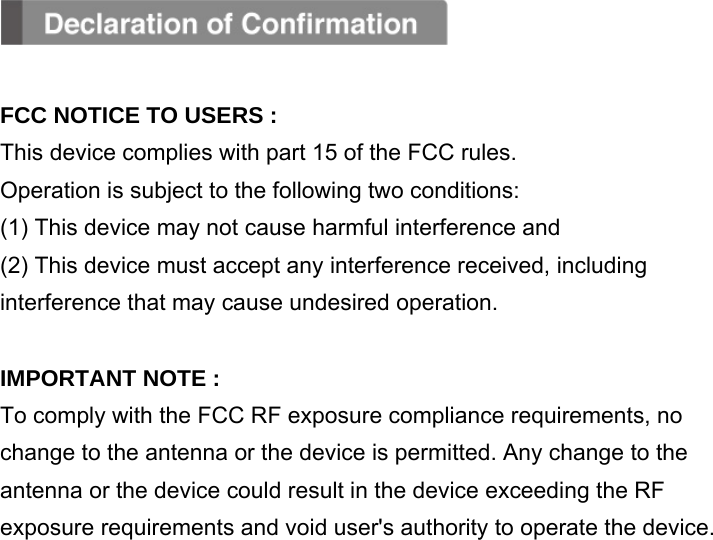   FCC NOTICE TO USERS : This device complies with part 15 of the FCC rules. Operation is subject to the following two conditions: (1) This device may not cause harmful interference and (2) This device must accept any interference received, including interference that may cause undesired operation.  IMPORTANT NOTE : To comply with the FCC RF exposure compliance requirements, no change to the antenna or the device is permitted. Any change to the antenna or the device could result in the device exceeding the RF exposure requirements and void user&apos;s authority to operate the device.               