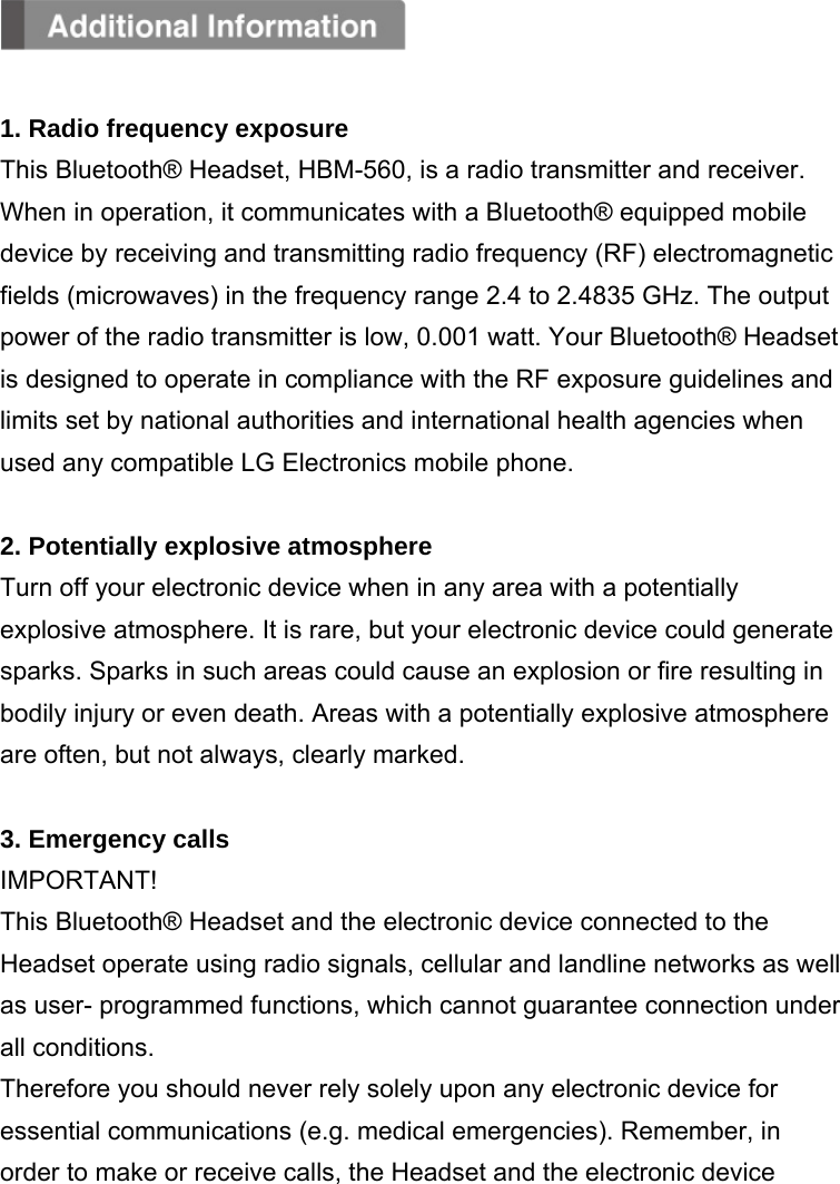   1. Radio frequency exposure This Bluetooth® Headset, HBM-560, is a radio transmitter and receiver. When in operation, it communicates with a Bluetooth® equipped mobile device by receiving and transmitting radio frequency (RF) electromagnetic fields (microwaves) in the frequency range 2.4 to 2.4835 GHz. The output power of the radio transmitter is low, 0.001 watt. Your Bluetooth® Headset is designed to operate in compliance with the RF exposure guidelines and limits set by national authorities and international health agencies when used any compatible LG Electronics mobile phone.  2. Potentially explosive atmosphere Turn off your electronic device when in any area with a potentially explosive atmosphere. It is rare, but your electronic device could generate sparks. Sparks in such areas could cause an explosion or fire resulting in bodily injury or even death. Areas with a potentially explosive atmosphere are often, but not always, clearly marked.  3. Emergency calls IMPORTANT! This Bluetooth® Headset and the electronic device connected to the Headset operate using radio signals, cellular and landline networks as well as user- programmed functions, which cannot guarantee connection under all conditions. Therefore you should never rely solely upon any electronic device for essential communications (e.g. medical emergencies). Remember, in order to make or receive calls, the Headset and the electronic device 