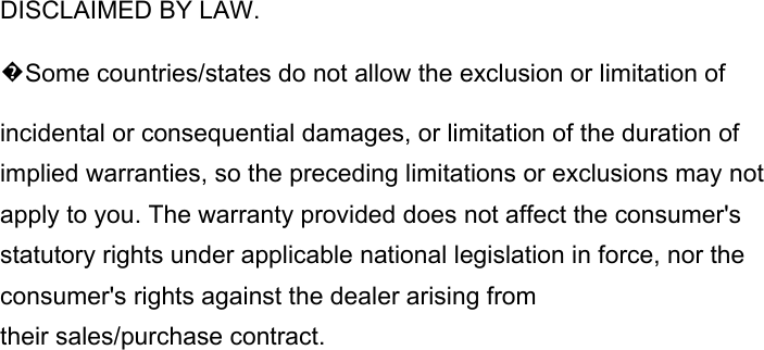 DISCLAIMED BY LAW. �Some countries/states do not allow the exclusion or limitation of incidental or consequential damages, or limitation of the duration of implied warranties, so the preceding limitations or exclusions may not apply to you. The warranty provided does not affect the consumer&apos;s statutory rights under applicable national legislation in force, nor the consumer&apos;s rights against the dealer arising from their sales/purchase contract.                       