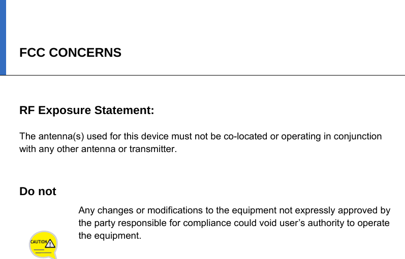 FCC CONCERNS   RF Exposure Statement:  The antenna(s) used for this device must not be co-located or operating in conjunction with any other antenna or transmitter.     Do not   Any changes or modifications to the equipment not expressly approved by the party responsible for compliance could void user’s authority to operate the equipment.   