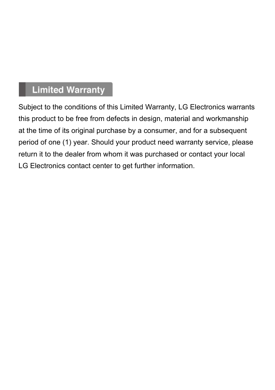       Subject to the conditions of this Limited Warranty, LG Electronics warrants this product to be free from defects in design, material and workmanship at the time of its original purchase by a consumer, and for a subsequent period of one (1) year. Should your product need warranty service, please return it to the dealer from whom it was purchased or contact your local LG Electronics contact center to get further information.               