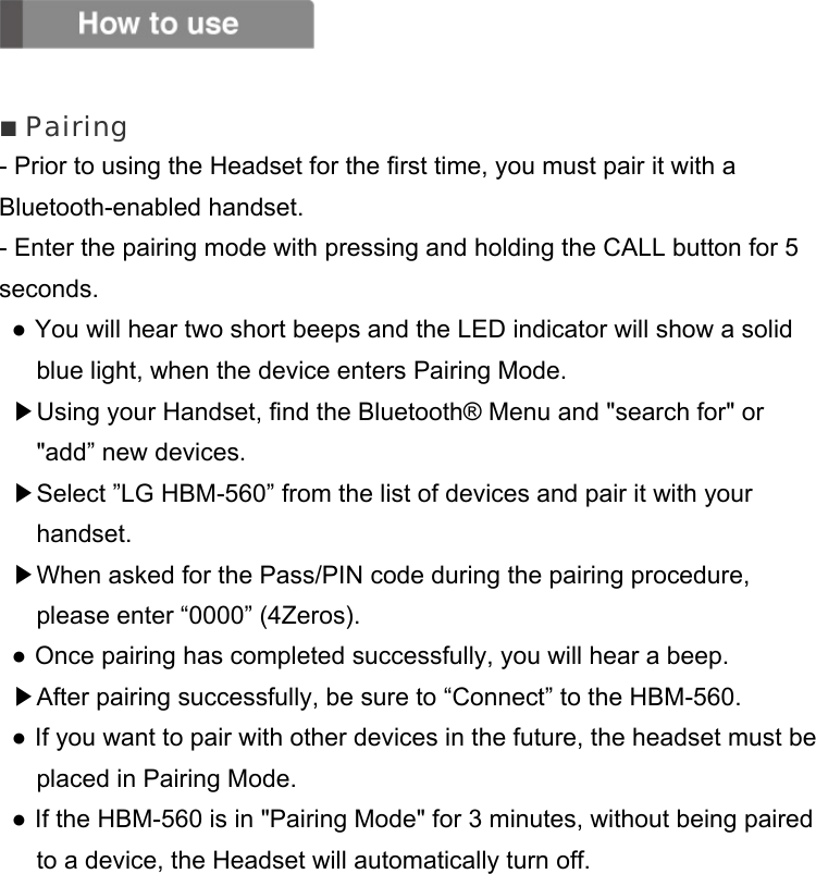   ■ Pairing - Prior to using the Headset for the first time, you must pair it with a Bluetooth-enabled handset. - Enter the pairing mode with pressing and holding the CALL button for 5 seconds.  ● You will hear two short beeps and the LED indicator will show a solid blue light, when the device enters Pairing Mode. ▶Using your Handset, find the Bluetooth® Menu and &quot;search for&quot; or &quot;add” new devices. ▶Select ”LG HBM-560” from the list of devices and pair it with your handset. ▶When asked for the Pass/PIN code during the pairing procedure, please enter “0000” (4Zeros). ● Once pairing has completed successfully, you will hear a beep. ▶After pairing successfully, be sure to “Connect” to the HBM-560. ● If you want to pair with other devices in the future, the headset must be placed in Pairing Mode. ● If the HBM-560 is in &quot;Pairing Mode&quot; for 3 minutes, without being paired to a device, the Headset will automatically turn off.        