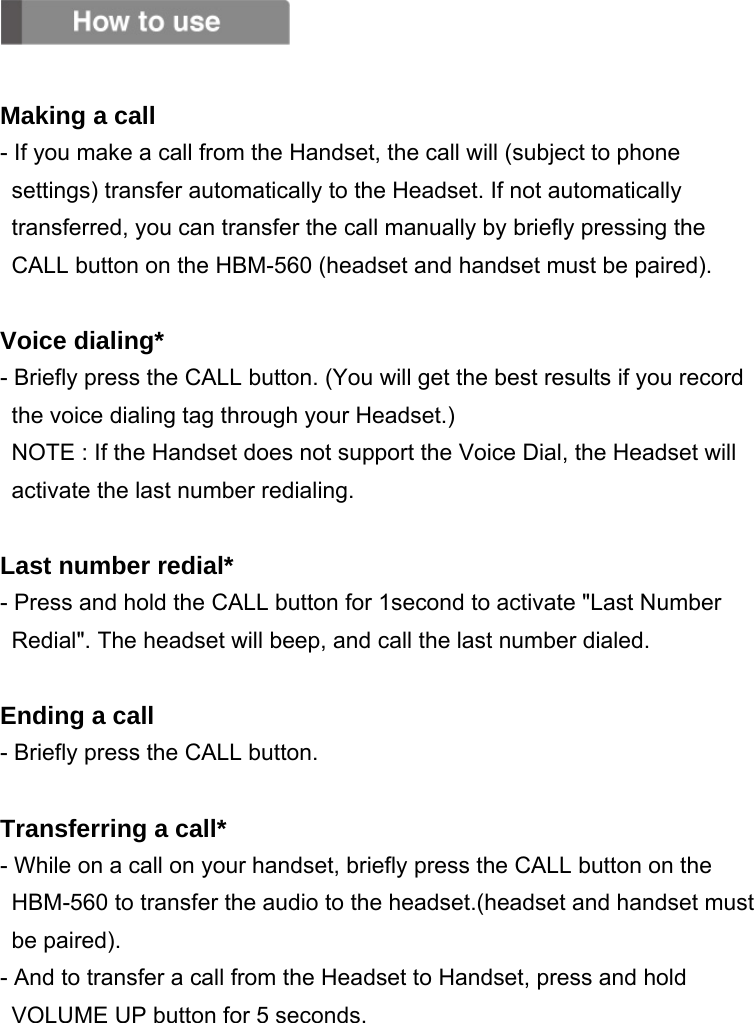   Making a call - If you make a call from the Handset, the call will (subject to phone settings) transfer automatically to the Headset. If not automatically transferred, you can transfer the call manually by briefly pressing the CALL button on the HBM-560 (headset and handset must be paired).  Voice dialing* - Briefly press the CALL button. (You will get the best results if you record         the voice dialing tag through your Headset.) NOTE : If the Handset does not support the Voice Dial, the Headset will activate the last number redialing.  Last number redial* - Press and hold the CALL button for 1second to activate &quot;Last Number     Redial&quot;. The headset will beep, and call the last number dialed.  Ending a call - Briefly press the CALL button.  Transferring a call* - While on a call on your handset, briefly press the CALL button on the       HBM-560 to transfer the audio to the headset.(headset and handset must be paired). - And to transfer a call from the Headset to Handset, press and hold VOLUME UP button for 5 seconds.  