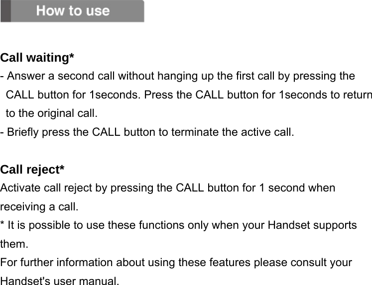   Call waiting* - Answer a second call without hanging up the first call by pressing the CALL button for 1seconds. Press the CALL button for 1seconds to return to the original call. - Briefly press the CALL button to terminate the active call.  Call reject* Activate call reject by pressing the CALL button for 1 second when receiving a call. * It is possible to use these functions only when your Handset supports them. For further information about using these features please consult your Handset&apos;s user manual.              