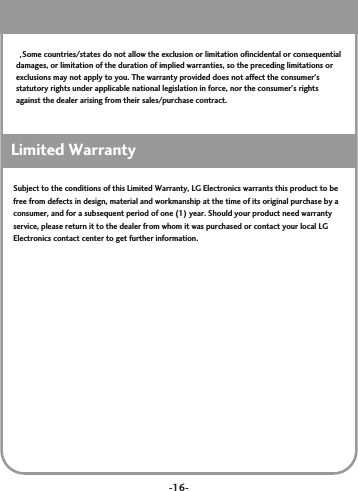 -16-Some countries/states do not allow the exclusion or limitation ofincidental or consequentialdamages, or limitation of the duration of implied warranties, so the preceding limitations orexclusions may not apply to you. The warranty provided does not affect the consumer&apos;sstatutory rights under applicable national legislation in force, nor the consumer&apos;s rightsagainst the dealer arising from their sales/purchase contract.Limited WarrantySubject to the conditions of this Limited Warranty, LG Electronics warrants this product to befree from defects in design, material and workmanship at the time of its original purchase by aconsumer, and for a subsequent period of one (1) year. Should your product need warrantyservice, please return it to the dealer from whom it was purchased or contact your local LGElectronics contact center to get further information.