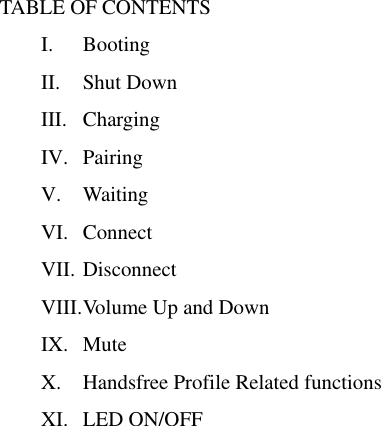 TABLE OF CONTENTS I. Booting II. Shut Down III. Charging IV. Pairing V. Waiting VI. Connect VII. Disconnect VIII. Volume Up and Down IX. Mute X. Handsfree Profile Related functions XI. LED ON/OFF                        
