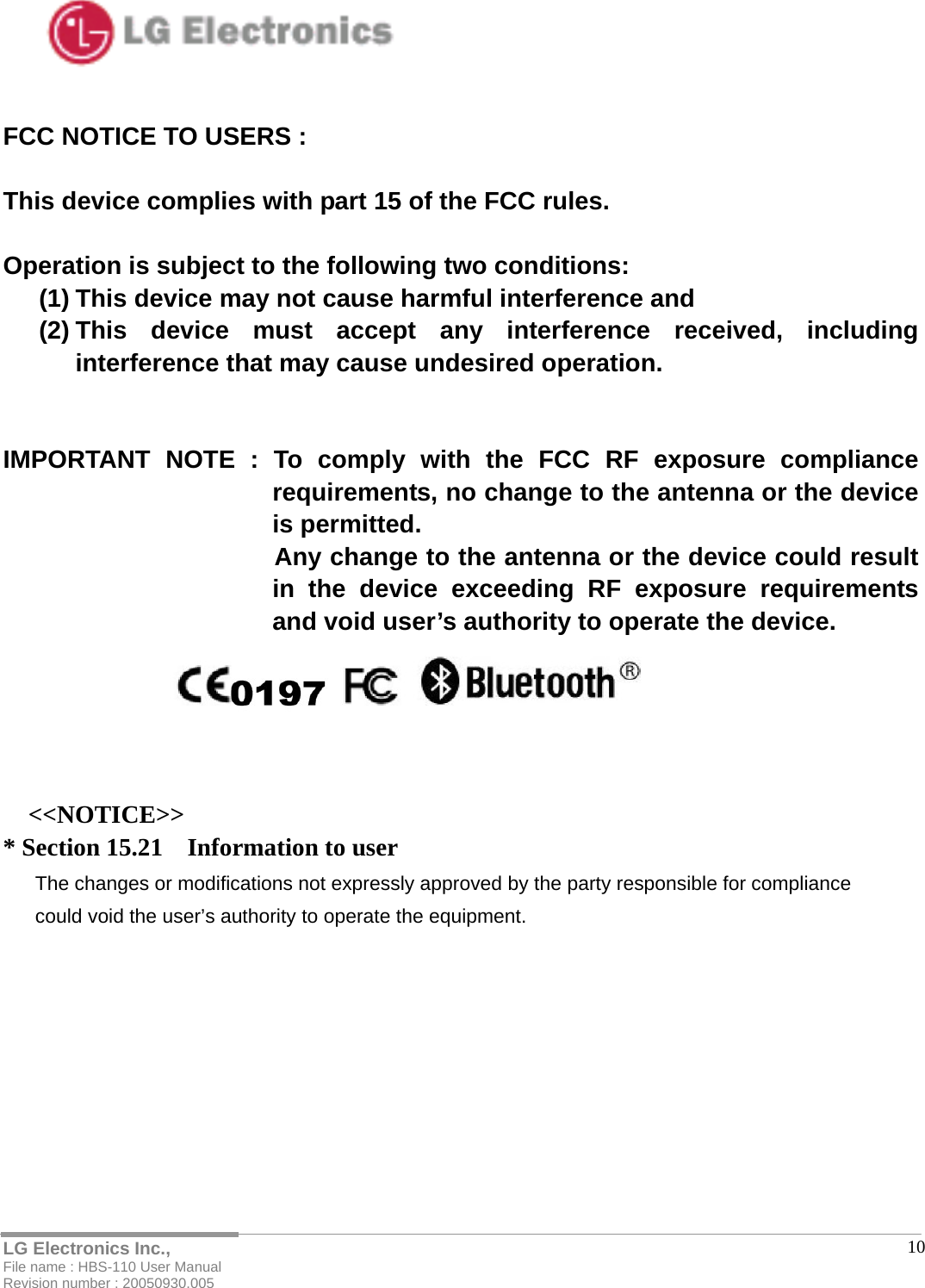   LG Electronics Inc., File name : HBS-110 User Manual Revision number : 20050930.005  10FCC NOTICE TO USERS :  This device complies with part 15 of the FCC rules.  Operation is subject to the following two conditions: (1) This device may not cause harmful interference and (2) This device must accept any interference received, including interference that may cause undesired operation.   IMPORTANT NOTE : To comply with the FCC RF exposure compliance requirements, no change to the antenna or the device is permitted.                       Any change to the antenna or the device could result in the device exceeding RF exposure requirements and void user’s authority to operate the device.    &lt;&lt;NOTICE&gt;&gt; * Section 15.21    Information to user The changes or modifications not expressly approved by the party responsible for compliance   could void the user’s authority to operate the equipment.     