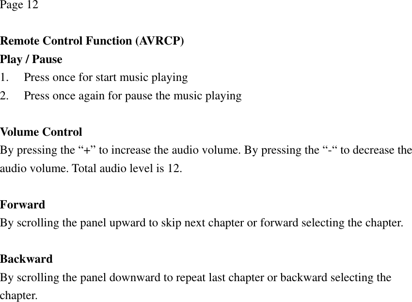 Page 12  Remote Control Function (AVRCP) Play / Pause 1. Press once for start music playing 2. Press once again for pause the music playing  Volume Control By pressing the “+” to increase the audio volume. By pressing the “-“ to decrease the audio volume. Total audio level is 12.  Forward By scrolling the panel upward to skip next chapter or forward selecting the chapter.  Backward By scrolling the panel downward to repeat last chapter or backward selecting the chapter.  