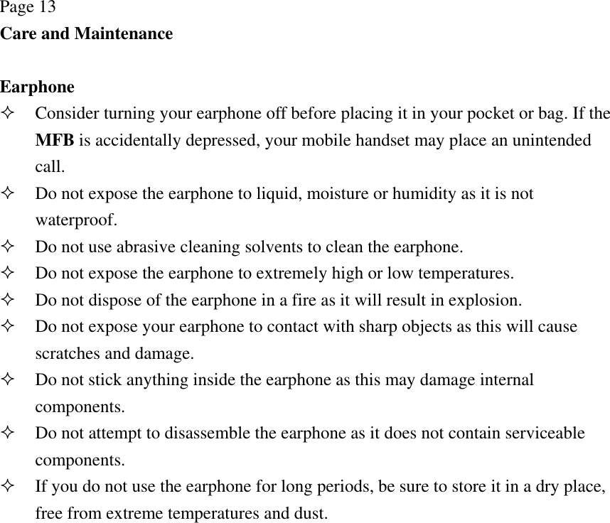 Page 13 Care and Maintenance  Earphone  Consider turning your earphone off before placing it in your pocket or bag. If the MFB is accidentally depressed, your mobile handset may place an unintended call.  Do not expose the earphone to liquid, moisture or humidity as it is not waterproof.  Do not use abrasive cleaning solvents to clean the earphone.  Do not expose the earphone to extremely high or low temperatures.  Do not dispose of the earphone in a fire as it will result in explosion.  Do not expose your earphone to contact with sharp objects as this will cause scratches and damage.  Do not stick anything inside the earphone as this may damage internal components.  Do not attempt to disassemble the earphone as it does not contain serviceable components.  If you do not use the earphone for long periods, be sure to store it in a dry place, free from extreme temperatures and dust. 