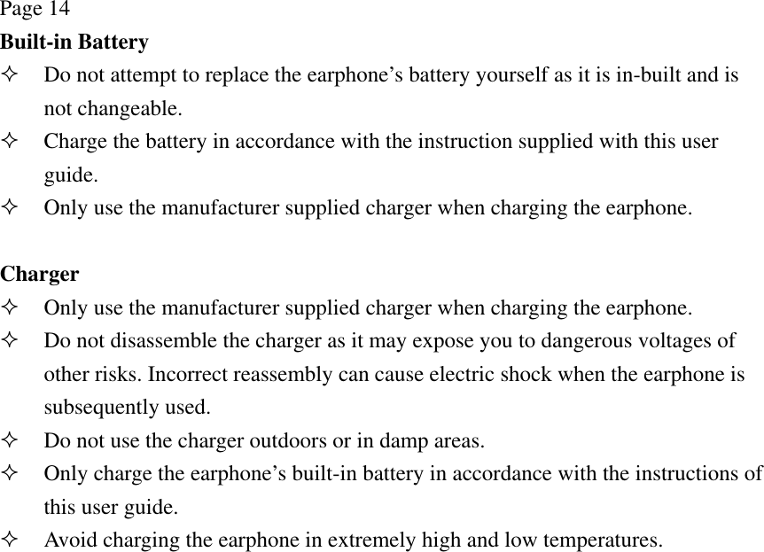 Page 14 Built-in Battery  Do not attempt to replace the earphone’s battery yourself as it is in-built and is not changeable.  Charge the battery in accordance with the instruction supplied with this user guide.  Only use the manufacturer supplied charger when charging the earphone.  Charger  Only use the manufacturer supplied charger when charging the earphone.  Do not disassemble the charger as it may expose you to dangerous voltages of other risks. Incorrect reassembly can cause electric shock when the earphone is subsequently used.  Do not use the charger outdoors or in damp areas.  Only charge the earphone’s built-in battery in accordance with the instructions of this user guide.  Avoid charging the earphone in extremely high and low temperatures. 