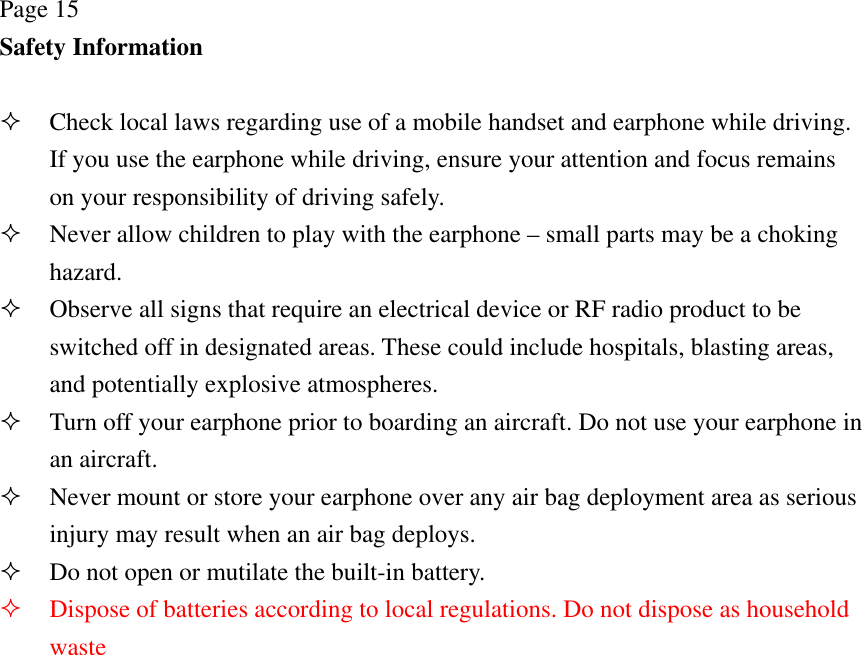 Page 15 Safety Information   Check local laws regarding use of a mobile handset and earphone while driving. If you use the earphone while driving, ensure your attention and focus remains on your responsibility of driving safely.  Never allow children to play with the earphone – small parts may be a choking hazard.  Observe all signs that require an electrical device or RF radio product to be switched off in designated areas. These could include hospitals, blasting areas, and potentially explosive atmospheres.  Turn off your earphone prior to boarding an aircraft. Do not use your earphone in an aircraft.  Never mount or store your earphone over any air bag deployment area as serious injury may result when an air bag deploys.  Do not open or mutilate the built-in battery.  Dispose of batteries according to local regulations. Do not dispose as household waste 
