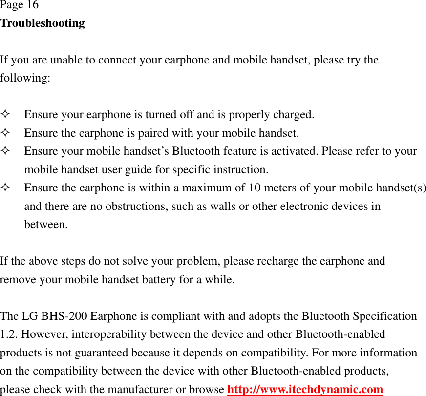 Page 16 Troubleshooting  If you are unable to connect your earphone and mobile handset, please try the following:   Ensure your earphone is turned off and is properly charged.  Ensure the earphone is paired with your mobile handset.  Ensure your mobile handset’s Bluetooth feature is activated. Please refer to your mobile handset user guide for specific instruction.  Ensure the earphone is within a maximum of 10 meters of your mobile handset(s) and there are no obstructions, such as walls or other electronic devices in between.  If the above steps do not solve your problem, please recharge the earphone and remove your mobile handset battery for a while.  The LG BHS-200 Earphone is compliant with and adopts the Bluetooth Specification 1.2. However, interoperability between the device and other Bluetooth-enabled products is not guaranteed because it depends on compatibility. For more information on the compatibility between the device with other Bluetooth-enabled products, please check with the manufacturer or browse http://www.itechdynamic.com  