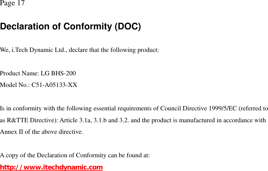 Page 17  Declaration of Conformity (DOC)  We, i.Tech Dynamic Ltd., declare that the following product:  Product Name: LG BHS-200 Model No.: C51-A05133-XX  Is in conformity with the following essential requirements of Council Directive 1999/5/EC (referred to as R&amp;TTE Directive): Article 3.1a, 3.1.b and 3.2. and the product is manufactured in accordance with Annex II of the above directive.  A copy of the Declaration of Conformity can be found at: http://www.itechdynamic.com 