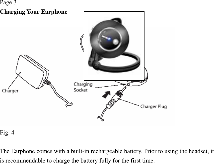 Page 3 Charging Your Earphone   Fig. 4  The Earphone comes with a built-in rechargeable battery. Prior to using the headset, it is recommendable to charge the battery fully for the first time.   