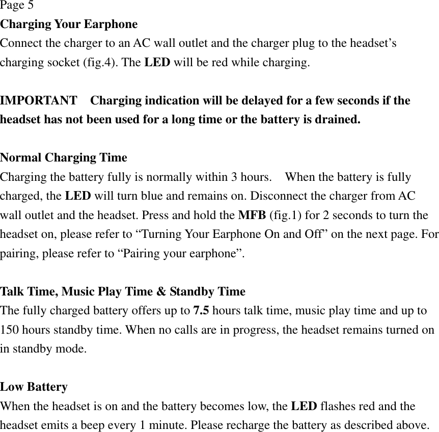 Page 5 Charging Your Earphone Connect the charger to an AC wall outlet and the charger plug to the headset’s charging socket (fig.4). The LED will be red while charging.  IMPORTANT    Charging indication will be delayed for a few seconds if the headset has not been used for a long time or the battery is drained.  Normal Charging Time Charging the battery fully is normally within 3 hours.    When the battery is fully charged, the LED will turn blue and remains on. Disconnect the charger from AC wall outlet and the headset. Press and hold the MFB (fig.1) for 2 seconds to turn the headset on, please refer to “Turning Your Earphone On and Off” on the next page. For pairing, please refer to “Pairing your earphone”.  Talk Time, Music Play Time &amp; Standby Time The fully charged battery offers up to 7.5 hours talk time, music play time and up to 150 hours standby time. When no calls are in progress, the headset remains turned on in standby mode.  Low Battery When the headset is on and the battery becomes low, the LED flashes red and the headset emits a beep every 1 minute. Please recharge the battery as described above. 