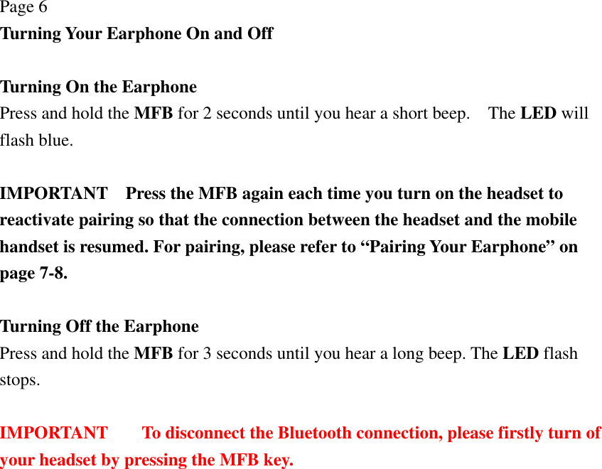 Page 6 Turning Your Earphone On and Off  Turning On the Earphone   Press and hold the MFB for 2 seconds until you hear a short beep.    The LED will flash blue.  IMPORTANT    Press the MFB again each time you turn on the headset to reactivate pairing so that the connection between the headset and the mobile handset is resumed. For pairing, please refer to “Pairing Your Earphone” on page 7-8.  Turning Off the Earphone Press and hold the MFB for 3 seconds until you hear a long beep. The LED flash stops.  IMPORTANT  To disconnect the Bluetooth connection, please firstly turn of your headset by pressing the MFB key.  