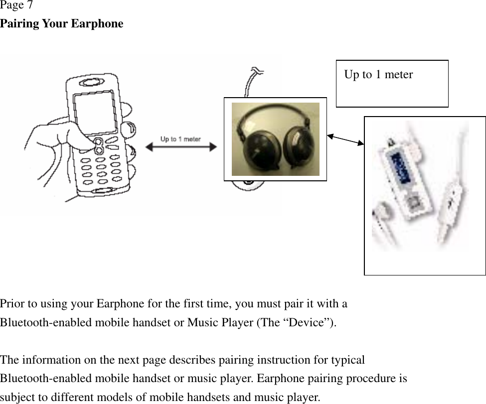 Page 7 Pairing Your Earphone       Prior to using your Earphone for the first time, you must pair it with a Bluetooth-enabled mobile handset or Music Player (The “Device”).  The information on the next page describes pairing instruction for typical Bluetooth-enabled mobile handset or music player. Earphone pairing procedure is subject to different models of mobile handsets and music player.  Up to 1 meter 