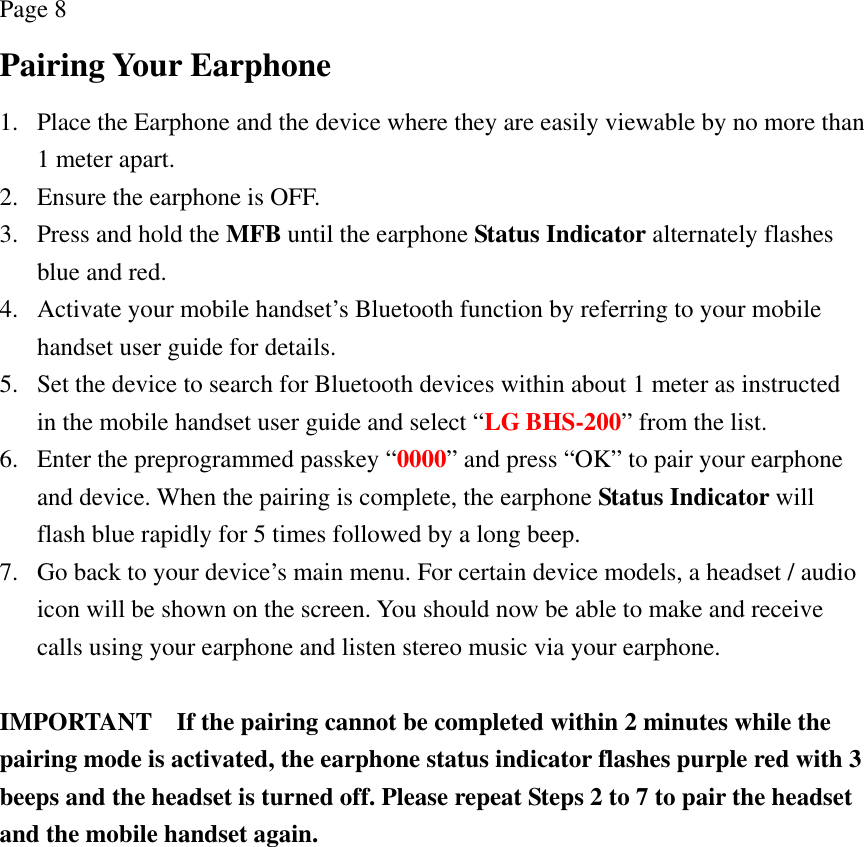 Page 8 Pairing Your Earphone 1. Place the Earphone and the device where they are easily viewable by no more than 1 meter apart. 2. Ensure the earphone is OFF. 3. Press and hold the MFB until the earphone Status Indicator alternately flashes blue and red. 4. Activate your mobile handset’s Bluetooth function by referring to your mobile handset user guide for details. 5. Set the device to search for Bluetooth devices within about 1 meter as instructed in the mobile handset user guide and select “LG BHS-200” from the list. 6. Enter the preprogrammed passkey “0000” and press “OK” to pair your earphone and device. When the pairing is complete, the earphone Status Indicator will flash blue rapidly for 5 times followed by a long beep. 7. Go back to your device’s main menu. For certain device models, a headset / audio icon will be shown on the screen. You should now be able to make and receive calls using your earphone and listen stereo music via your earphone.  IMPORTANT    If the pairing cannot be completed within 2 minutes while the pairing mode is activated, the earphone status indicator flashes purple red with 3 beeps and the headset is turned off. Please repeat Steps 2 to 7 to pair the headset and the mobile handset again. 