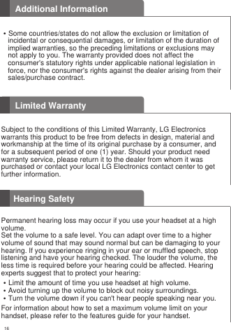 16Hearing Safety�Some countries/states do not allow the exclusion or limitation of incidental or consequential damages, or limitation of the duration of implied warranties, so the preceding limitations or exclusions may not apply to you. The warranty provided does not affect the consumer&apos;s statutory rights under applicable national legislation in force, nor the consumer&apos;s rights against the dealer arising from their sales/purchase contract.Additional InformationPermanent hearing loss may occur if you use your headset at a highvolume.Set the volume to a safe level. You can adapt over time to a highervolume of sound that may sound normal but can be damaging to yourhearing. If you experience ringing in your ear or muffled speech, stoplistening and have your hearing checked. The louder the volume, theless time is required before your hearing could be affected. Hearingexperts suggest that to protect your hearing:�Limit the amount of time you use headset at high volume.�Avoid turning up the volume to block out noisy surroundings.�Turn the volume down if you can&apos;t hear people speaking near you.For information about how to set a maximum volume limit on yourhandset, please refer to the features guide for your handset.Limited WarrantySubject to the conditions of this Limited Warranty, LG Electronicswarrants this product to be free from defects in design, material andworkmanship at the time of its original purchase by a consumer, andfor a subsequent period of one (1) year. Should your product needwarranty service, please return it to the dealer from whom it waspurchased or contact your local LG Electronics contact center to getfurther information.