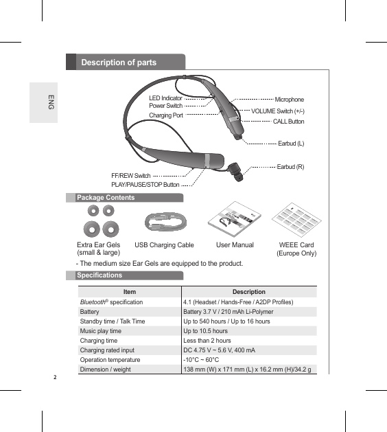 2ENGDescription of partsExtra Ear Gels(small &amp; large)- The medium size Ear Gels are equipped to the product.User ManualUSB Charging Cable WEEE Card (Europe Only)Item DescriptionBluetooth® specication4.1 (Headset / Hands-Free / A2DP Proles)BatteryBattery 3.7 V / 210 mAh Li-PolymerStandby time / Talk Time Up to 540 hours / Up to 16 hoursMusic play time Up to 10.5 hoursCharging time Less than 2 hoursCharging rated input DC 4.75 V ~ 5.6 V, 400 mAOperation temperature -10°C ~ 60°CDimension / weight 138 mm (W) x 171 mm (L) x 16.2 mm (H)/34.2 gPackage ContentsSpecicationsFF/REW SwitchCharging PortPower Switch MicrophoneEarbud (L)LED IndicatorCALL ButtonVOLUME Switch (+/-)PLAY/PAUSE/STOP ButtonEarbud (R)