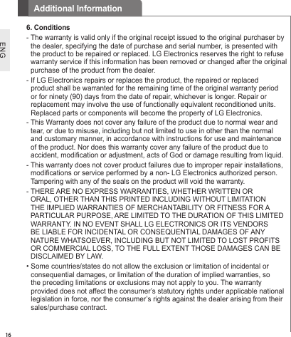 16ENGAdditional Information6. Conditions-  The warranty is valid only if the original receipt issued to the original purchaser by the dealer, specifying the date of purchase and serial number, is presented with the product to be repaired or replaced. LG Electronics reserves the right to refuse warranty service if this information has been removed or changed after the original purchase of the product from the dealer.-  If LG Electronics repairs or replaces the product, the repaired or replaced product shall be warranted for the remaining time of the original warranty period or for ninety (90) days from the date of repair, whichever is longer. Repair or replacement may involve the use of functionally equivalent reconditioned units. Replaced parts or components will become the property of LG Electronics.-  This Warranty does not cover any failure of the product due to normal wear and tear, or due to misuse, including but not limited to use in other than the normal and customary manner, in accordance with instructions for use and maintenance of the product. Nor does this warranty cover any failure of the product due to accident, modication or adjustment, acts of God or damage resulting from liquid.-  This warranty does not cover product failures due to improper repair installations, modications or service performed by a non- LG Electronics authorized person. Tampering with any of the seals on the product will void the warranty.-  THERE ARE NO EXPRESS WARRANTIES, WHETHER WRITTEN OR ORAL, OTHER THAN THIS PRINTED INCLUDING WITHOUT LIMITATION THE IMPLIED WARRANTIES OF MERCHANTABILITY OR FITNESS FOR A PARTICULAR PURPOSE, ARE LIMITED TO THE DURATION OF THIS LIMITED WARRANTY. IN NO EVENT SHALL LG ELECTRONICS OR ITS VENDORS BE LIABLE FOR INCIDENTAL OR CONSEQUENTIAL DAMAGES OF ANY NATURE WHATSOEVER, INCLUDING BUT NOT LIMITED TO LOST PROFITS OR COMMERCIAL LOSS, TO THE FULL EXTENT THOSE DAMAGES CAN BE DISCLAIMED BY LAW.•  Some countries/states do not allow the exclusion or limitation of incidental or consequential damages, or limitation of the duration of implied warranties, so the preceding limitations or exclusions may not apply to you. The warranty provided does not affect the consumer’s statutory rights under applicable national legislation in force, nor the consumer’s rights against the dealer arising from their sales/purchase contract.