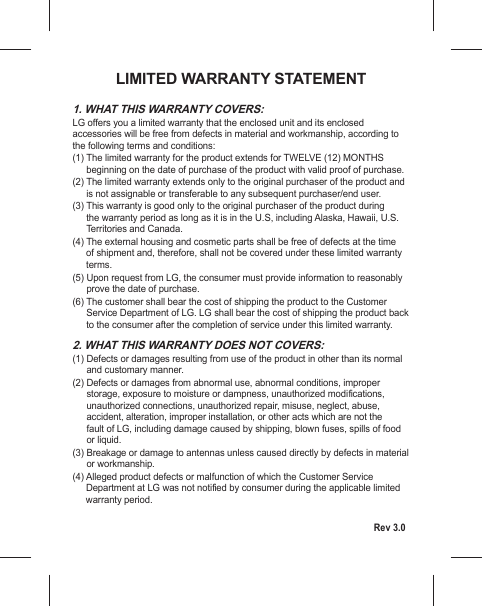 1. WHAT THIS WARRANTY COVERS:LG offers you a limited warranty that the enclosed unit and its enclosed accessories will be free from defects in material and workmanship, according to the following terms and conditions:(1)  The limited warranty for the product extends for TWELVE (12) MONTHS beginning on the date of purchase of the product with valid proof of purchase. (2)  The limited warranty extends only to the original purchaser of the product and is not assignable or transferable to any subsequent purchaser/end user.(3)  This warranty is good only to the original purchaser of the product during the warranty period as long as it is in the U.S, including Alaska, Hawaii, U.S. Territories and Canada.(4)  The external housing and cosmetic parts shall be free of defects at the time of shipment and, therefore, shall not be covered under these limited warranty terms. ylbanosaer ot noitamrofni edivorp tsum remusnoc eht ,GL morf tseuqer nopU  )5(prove the date of purchase.(6)  The customer shall bear the cost of shipping the product to the Customer Service Department of LG. LG shall bear the cost of shipping the product back to the consumer after the completion of service under this limited warranty.2. WHAT THIS WARRANTY DOES NOT COVERS: lamron sti naht rehto ni tcudorp eht fo esu morf gnitluser segamad ro stcefeD  )1(and customary manner. reporpmi ,snoitidnoc lamronba ,esu lamronba morf segamad ro stcefeD  )2(storage, exposure to moisture or dampness, unauthorized modifications, unauthorized connections, unauthorized repair, misuse, neglect, abuse, accident, alteration, improper installation, or other acts which are not the fault of LG, including damage caused by shipping, blown fuses, spills of food or liquid. lairetam ni stcefed yb yltcerid desuac sselnu sannetna ot egamad ro egakaerB  )3(or workmanship.(4)  Alleged product defects or malfunction of which the Customer Service Department at LG was not noti fied by consumer during the applicable limited warranty period.LIMITED WARRANTY STATEMENTRev 3.0