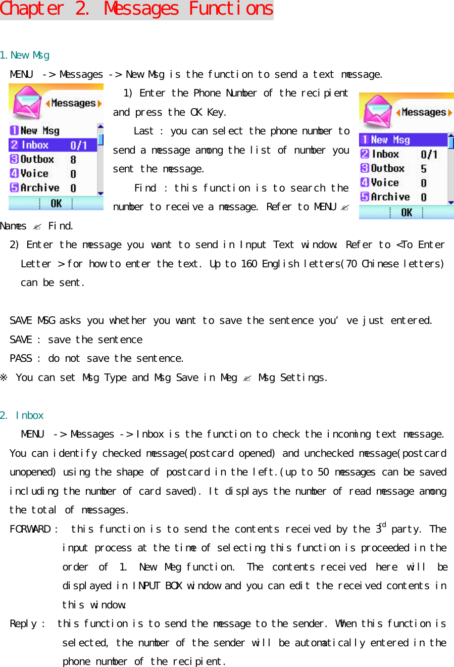 Chapter 2. Messages Functions  1.New Msg MENU  -&gt; Messages -&gt; New Msg is the function to send a text message.  1) Enter the Phone Number of the recipient and press the OK Key.   Last : you can select the phone number to send a message among the list of number you sent the message. Find : this function is to search the number to receive a message. Refer to MENU ? Names ? Find. 2) Enter the message you want to send in Input Text window. Refer to &lt;To Enter Letter &gt; for how to enter the text. Up to 160 English letters(70 Chinese letters) can be sent.   SAVE MSG asks you whether you want to save the sentence you’ve just entered.  SAVE : save the sentence PASS : do not save the sentence. ※ You can set Msg Type and Msg Save in Meg ? Msg Settings.  2. Inbox MENU  -&gt; Messages -&gt; Inbox is the function to check the incoming text message.  You can identify checked message(postcard opened) and unchecked message(postcard unopened) using the shape of postcard in the left.(up to 50 messages can be saved including the number of card saved). It displays the number of read message among the total of messages.  FORWARD :  this function is to send the contents received by the 3rd party. The input process at the time of selecting this function is proceeded in the order of 1. New Meg function. The contents received here will be displayed in INPUT BOX window and you can edit the received contents in this window.  Reply :  this function is to send the message to the sender. When this function is selected, the number of the sender will be automatically entered in the phone number of the recipient.  