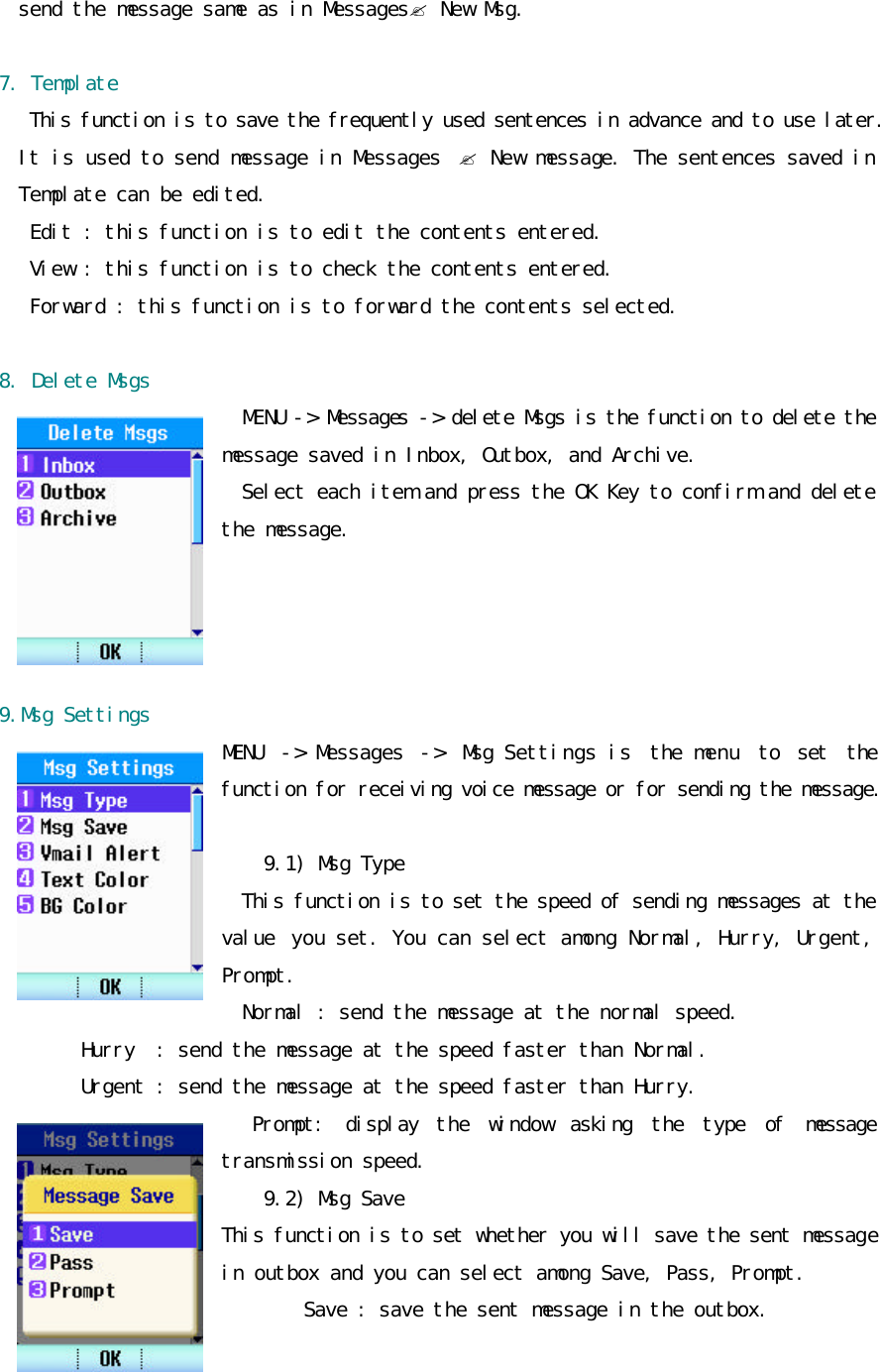 send the message same as in Messages? New Msg.  7. Template This function is to save the frequently used sentences in advance and to use later. It is used to send message in Messages  ? New message. The sentences saved in Template can be edited.  Edit : this function is to edit the contents entered.  View : this function is to check the contents entered.  Forward : this function is to forward the contents selected.   8. Delete Msgs MENU -&gt; Messages -&gt; delete Msgs is the function to delete the message saved in Inbox, Outbox, and Archive. Select each item and press the OK Key to confirm and delete the message.      9.Msg Settings MENU  -&gt; Messages  -&gt; Msg Settings is the menu to set the function for receiving voice message or for sending the message.   9.1) Msg Type This function is to set the speed of sending messages at the value you set. You can select among Normal, Hurry, Urgent, Prompt. Normal : send the message at the normal speed.  Hurry  : send the message at the speed faster than Normal. Urgent : send the message at the speed faster than Hurry.  Prompt: display the window asking the type of message transmission speed.  9.2) Msg Save This function is to set whether you will save the sent message in outbox and you can select among Save, Pass, Prompt. Save : save the sent message in the outbox. 