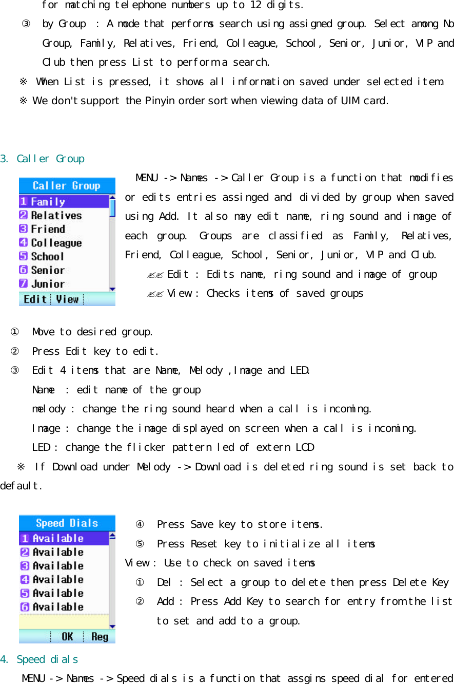 for matching telephone numbers up to 12 digits. ③ by Group  : A mode that performs search using assigned group. Select among No Group, Family, Relatives, Friend, Colleague, School, Senior, Junior, VIP and Club then press List to perform a search. ※ When List is pressed, it shows all information saved under selected item. ※ We don&apos;t support  the Pinyin order sort when viewing data of UIM card.   3. Caller Group MENU  -&gt; Names -&gt; Caller Group is a function that modifies or edits entries assinged and  divided by group when saved using Add. It also may edit name, ring sound and image of each group. Groups are classified as Family, Relatives, Friend, Colleague, School, Senior, Junior, VIP and Club. ?? Edit : Edits name, ring sound and image of group ?? View : Checks items of saved groups  ①  Move to desired group. ②  Press Edit key to edit. ③  Edit 4 items that are Name, Melody ,Image and LED. Name  : edit name of the group melody : change the ring sound heard when a call is incoming. Image : change the image displayed on screen when a call is incoming. LED : change the flicker pattern led of extern LCD  ※ If Download under Melody -&gt; Download is deleted ring sound is set back to default.  ④  Press Save key to store items. ⑤  Press Reset key to initialize all items View : Use to check on saved items ①  Del : Select a group to delete then press Delete Key ② Add : Press Add Key to search for entry from the list to set and add to a group.  4. Speed dials  MENU -&gt; Names -&gt; Speed dials is a function that assgins speed dial for entered 