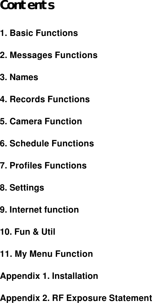 Contents  1. Basic Functions  2. Messages Functions  3. Names  4. Records Functions  5. Camera Function  6. Schedule Functions  7. Profiles Functions  8. Settings  9. Internet function  10. Fun &amp; Util  11. My Menu Function  Appendix 1. Installation  Appendix 2. RF Exposure Statement        