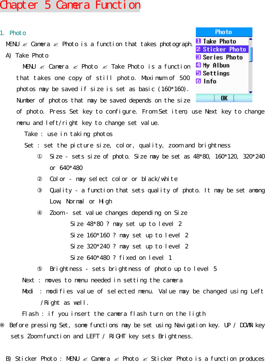    Chapter 5 Camera Function  1. Photo MENU ? Camera ? Photo is a function that takes photograph. A) Take Photo MENU  ? Camera ? Photo  ? Take Photo  is a function that takes one copy of still photo. Maximum of 500 photos may be saved if size is set as basic (160*160). Number of photos that may be saved depends on the size of photo. Press Set key to configure. From Set item, use Next key to change menu and left/right key to change set value. Take : use in taking photos Set : set the picture size, color, quality, zoom and brightness ① Size - sets size of photo. Size may be set as 48*80, 160*120, 320*240 or 640*480 ②  Color - may select color or black/white ③  Quality - a function that sets quality of photo. It may be set among Low, Normal or High ④  Zoom - set value changes depending on Size Size 48*80 ? may set up to level 2 Size 160*160 ? may set up to level 2 Size 320*240 ? may set up to level 2 Size 640*480 ? fixed on level 1 ⑤  Brightness - sets brightness of photo up to level 5 Next : moves to menu needed in setting the camera Modi : modifies value of selected menu. Value may be changed using Left /Right as well. Flash : if you insert the camera flash turn on the ligth ※ Before pressing Set, some functions may be set using Navigation key. UP / DOWN key sets Zoom function and LEFT / RIGHT key sets Brightness.  B) Sticker Photo : MENU ? Camera ? Photo ? Sticker Photo is a function produces 