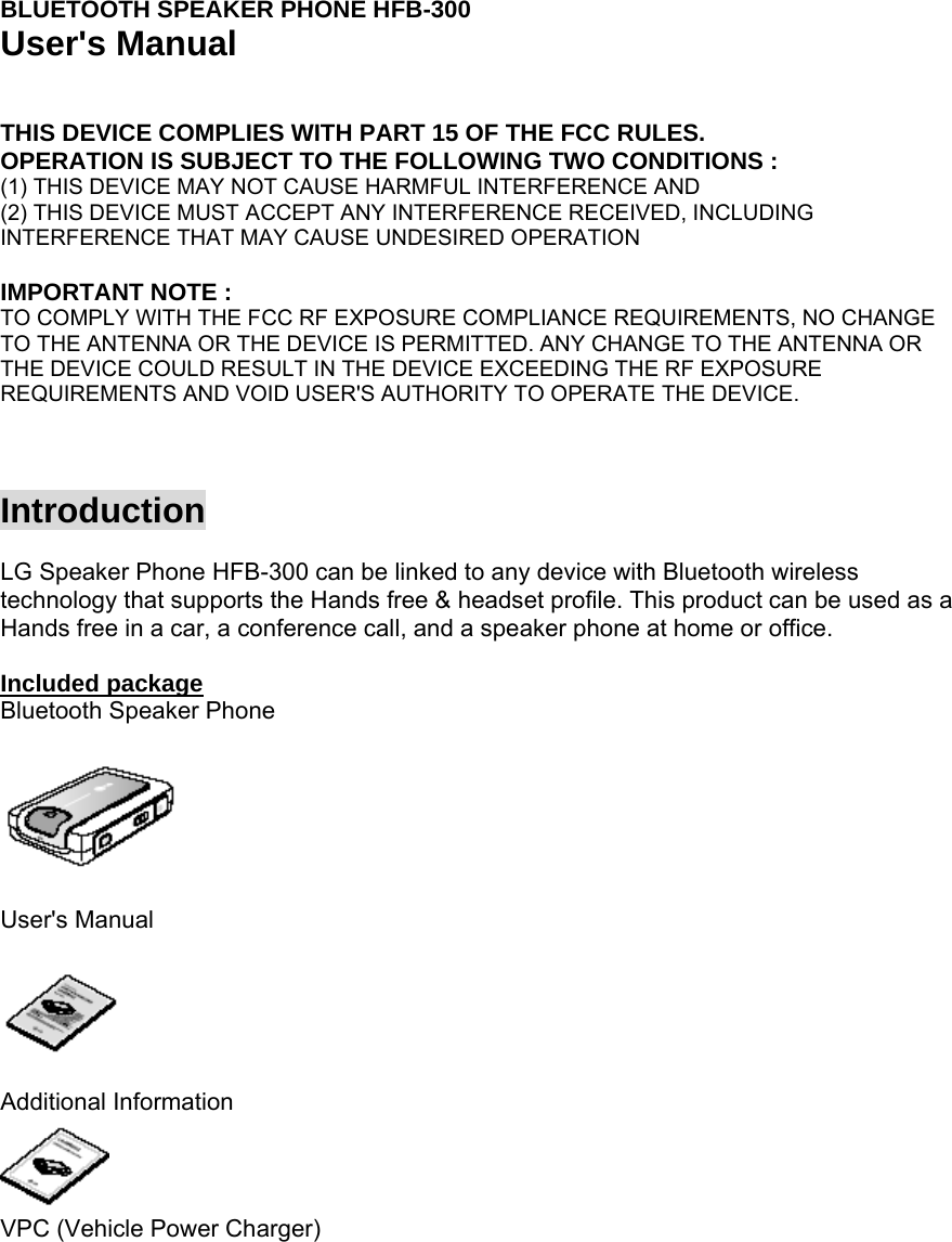 BLUETOOTH SPEAKER PHONE HFB-300 User&apos;s Manual     THIS DEVICE COMPLIES WITH PART 15 OF THE FCC RULES. OPERATION IS SUBJECT TO THE FOLLOWING TWO CONDITIONS : (1) THIS DEVICE MAY NOT CAUSE HARMFUL INTERFERENCE AND (2) THIS DEVICE MUST ACCEPT ANY INTERFERENCE RECEIVED, INCLUDING INTERFERENCE THAT MAY CAUSE UNDESIRED OPERATION  IMPORTANT NOTE : TO COMPLY WITH THE FCC RF EXPOSURE COMPLIANCE REQUIREMENTS, NO CHANGE TO THE ANTENNA OR THE DEVICE IS PERMITTED. ANY CHANGE TO THE ANTENNA OR THE DEVICE COULD RESULT IN THE DEVICE EXCEEDING THE RF EXPOSURE REQUIREMENTS AND VOID USER&apos;S AUTHORITY TO OPERATE THE DEVICE.    Introduction  LG Speaker Phone HFB-300 can be linked to any device with Bluetooth wireless technology that supports the Hands free &amp; headset profile. This product can be used as a Hands free in a car, a conference call, and a speaker phone at home or office.  Included package Bluetooth Speaker Phone    User&apos;s Manual    Additional Information  VPC (Vehicle Power Charger) 