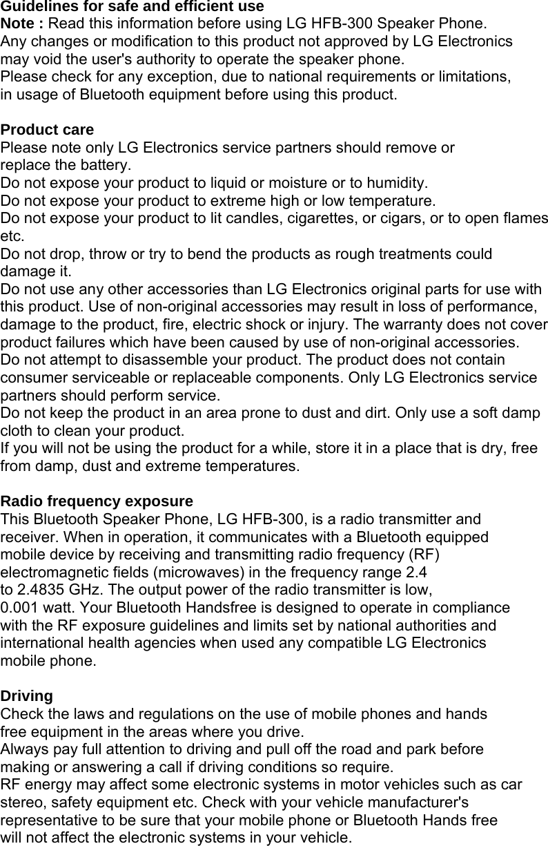 Guidelines for safe and efficient use Note : Read this information before using LG HFB-300 Speaker Phone. Any changes or modification to this product not approved by LG Electronics may void the user&apos;s authority to operate the speaker phone. Please check for any exception, due to national requirements or limitations, in usage of Bluetooth equipment before using this product.  Product care Please note only LG Electronics service partners should remove or replace the battery. Do not expose your product to liquid or moisture or to humidity. Do not expose your product to extreme high or low temperature. Do not expose your product to lit candles, cigarettes, or cigars, or to open flames etc. Do not drop, throw or try to bend the products as rough treatments could damage it. Do not use any other accessories than LG Electronics original parts for use with this product. Use of non-original accessories may result in loss of performance, damage to the product, fire, electric shock or injury. The warranty does not cover product failures which have been caused by use of non-original accessories. Do not attempt to disassemble your product. The product does not contain consumer serviceable or replaceable components. Only LG Electronics service partners should perform service. Do not keep the product in an area prone to dust and dirt. Only use a soft damp cloth to clean your product. If you will not be using the product for a while, store it in a place that is dry, free from damp, dust and extreme temperatures.  Radio frequency exposure This Bluetooth Speaker Phone, LG HFB-300, is a radio transmitter and receiver. When in operation, it communicates with a Bluetooth equipped mobile device by receiving and transmitting radio frequency (RF) electromagnetic fields (microwaves) in the frequency range 2.4 to 2.4835 GHz. The output power of the radio transmitter is low, 0.001 watt. Your Bluetooth Handsfree is designed to operate in compliance with the RF exposure guidelines and limits set by national authorities and international health agencies when used any compatible LG Electronics mobile phone.  Driving Check the laws and regulations on the use of mobile phones and hands free equipment in the areas where you drive. Always pay full attention to driving and pull off the road and park before making or answering a call if driving conditions so require. RF energy may affect some electronic systems in motor vehicles such as car stereo, safety equipment etc. Check with your vehicle manufacturer&apos;s representative to be sure that your mobile phone or Bluetooth Hands free will not affect the electronic systems in your vehicle. 