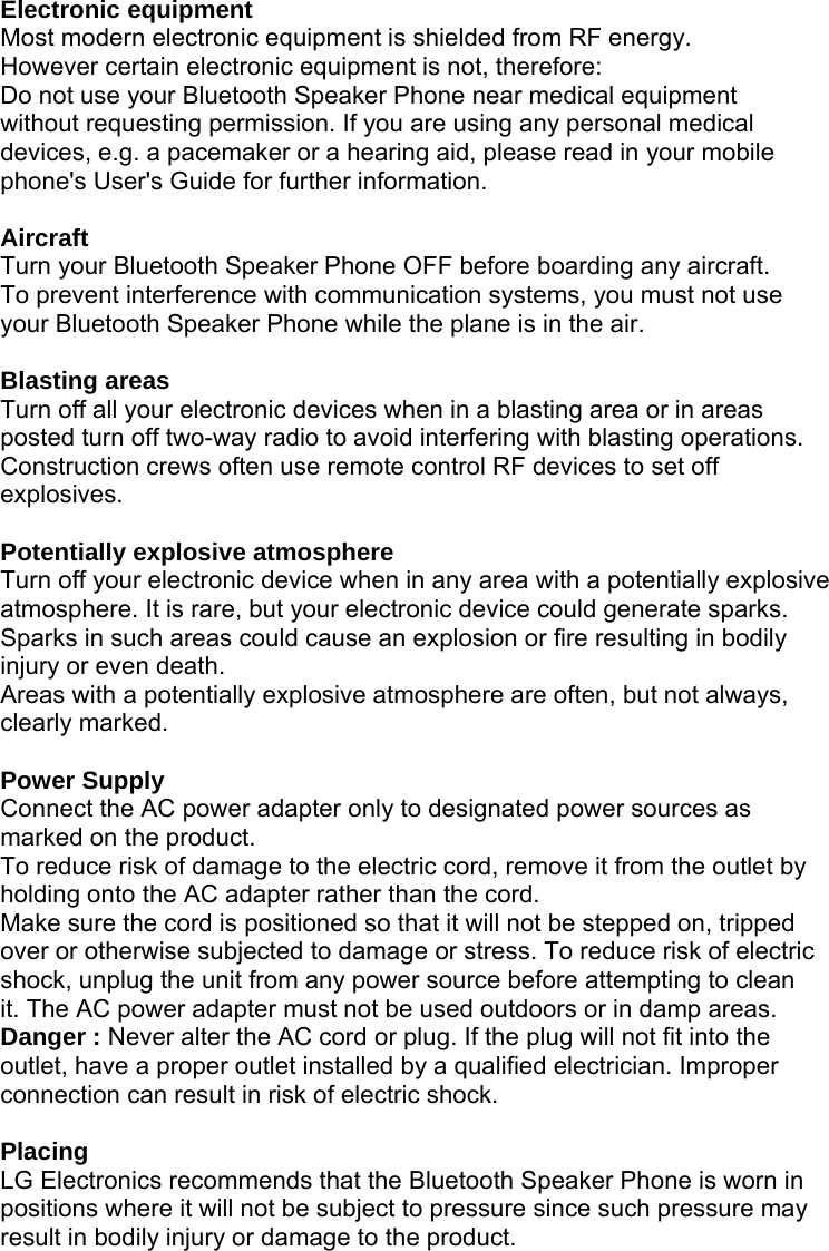 Electronic equipment Most modern electronic equipment is shielded from RF energy. However certain electronic equipment is not, therefore: Do not use your Bluetooth Speaker Phone near medical equipment without requesting permission. If you are using any personal medical devices, e.g. a pacemaker or a hearing aid, please read in your mobile phone&apos;s User&apos;s Guide for further information.  Aircraft Turn your Bluetooth Speaker Phone OFF before boarding any aircraft. To prevent interference with communication systems, you must not use your Bluetooth Speaker Phone while the plane is in the air.  Blasting areas Turn off all your electronic devices when in a blasting area or in areas posted turn off two-way radio to avoid interfering with blasting operations. Construction crews often use remote control RF devices to set off explosives.  Potentially explosive atmosphere Turn off your electronic device when in any area with a potentially explosive atmosphere. It is rare, but your electronic device could generate sparks. Sparks in such areas could cause an explosion or fire resulting in bodily injury or even death. Areas with a potentially explosive atmosphere are often, but not always, clearly marked.  Power Supply Connect the AC power adapter only to designated power sources as marked on the product. To reduce risk of damage to the electric cord, remove it from the outlet by holding onto the AC adapter rather than the cord. Make sure the cord is positioned so that it will not be stepped on, tripped over or otherwise subjected to damage or stress. To reduce risk of electric shock, unplug the unit from any power source before attempting to clean it. The AC power adapter must not be used outdoors or in damp areas. Danger : Never alter the AC cord or plug. If the plug will not fit into the outlet, have a proper outlet installed by a qualified electrician. Improper connection can result in risk of electric shock.  Placing LG Electronics recommends that the Bluetooth Speaker Phone is worn in positions where it will not be subject to pressure since such pressure may result in bodily injury or damage to the product.     