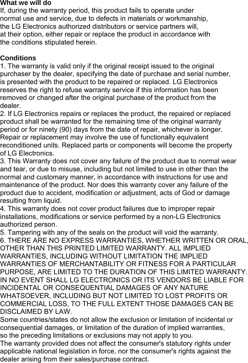 What we will do If, during the warranty period, this product fails to operate under normal use and service, due to defects in materials or workmanship, the LG Electronics authorized distributors or service partners will, at their option, either repair or replace the product in accordance with the conditions stipulated herein.  Conditions 1. The warranty is valid only if the original receipt issued to the original purchaser by the dealer, specifying the date of purchase and serial number, is presented with the product to be repaired or replaced. LG Electronics reserves the right to refuse warranty service if this information has been removed or changed after the original purchase of the product from the dealer. 2. If LG Electronics repairs or replaces the product, the repaired or replaced product shall be warranted for the remaining time of the original warranty period or for ninety (90) days from the date of repair, whichever is longer. Repair or replacement may involve the use of functionally equivalent reconditioned units. Replaced parts or components will become the property of LG Electronics. 3. This Warranty does not cover any failure of the product due to normal wear and tear, or due to misuse, including but not limited to use in other than the normal and customary manner, in accordance with instructions for use and maintenance of the product. Nor does this warranty cover any failure of the product due to accident, modification or adjustment, acts of God or damage resulting from liquid. 4. This warranty does not cover product failures due to improper repair installations, modifications or service performed by a non-LG Electronics authorized person. 5. Tampering with any of the seals on the product will void the warranty. 6. THERE ARE NO EXPRESS WARRANTIES, WHETHER WRITTEN OR ORAL, OTHER THAN THIS PRINTED LIMITED WARRANTY. ALL IMPLIED WARRANTIES, INCLUDING WITHOUT LIMITATION THE IMPLIED WARRANTIES OF MERCHANTABILITY OR FITNESS FOR A PARTICULAR PURPOSE, ARE LIMITED TO THE DURATION OF THIS LIMITED WARRANTY. IN NO EVENT SHALL LG ELECTRONICS OR ITS VENDORS BE LIABLE FOR INCIDENTAL OR CONSEQUENTIAL DAMAGES OF ANY NATURE WHATSOEVER, INCLUDING BUT NOT LIMITED TO LOST PROFITS OR COMMERCIAL LOSS, TO THE FULL EXTENT THOSE DAMAGES CAN BE DISCLAIMED BY LAW. Some countries/states do not allow the exclusion or limitation of incidental or consequential damages, or limitation of the duration of implied warranties, so the preceding limitations or exclusions may not apply to you. The warranty provided does not affect the consumer&apos;s statutory rights under applicable national legislation in force, nor the consumer&apos;s rights against the dealer arising from their sales/purchase contract.   