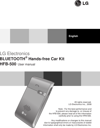 LG ElectronicsBLUETOOTH®Hands-free Car KitHFB-500 User manualAll rights reserved.LG Electronics Inc., 2008Note : For the best performance and to prevent any damage to, or misuse of the HFB-500, please read all of the information carefully prior to using the HFB-500.Any modifications or changes to this manual due to typographical errors or inaccuracies of stated information shall only be made by LG Electronics Inc.English
