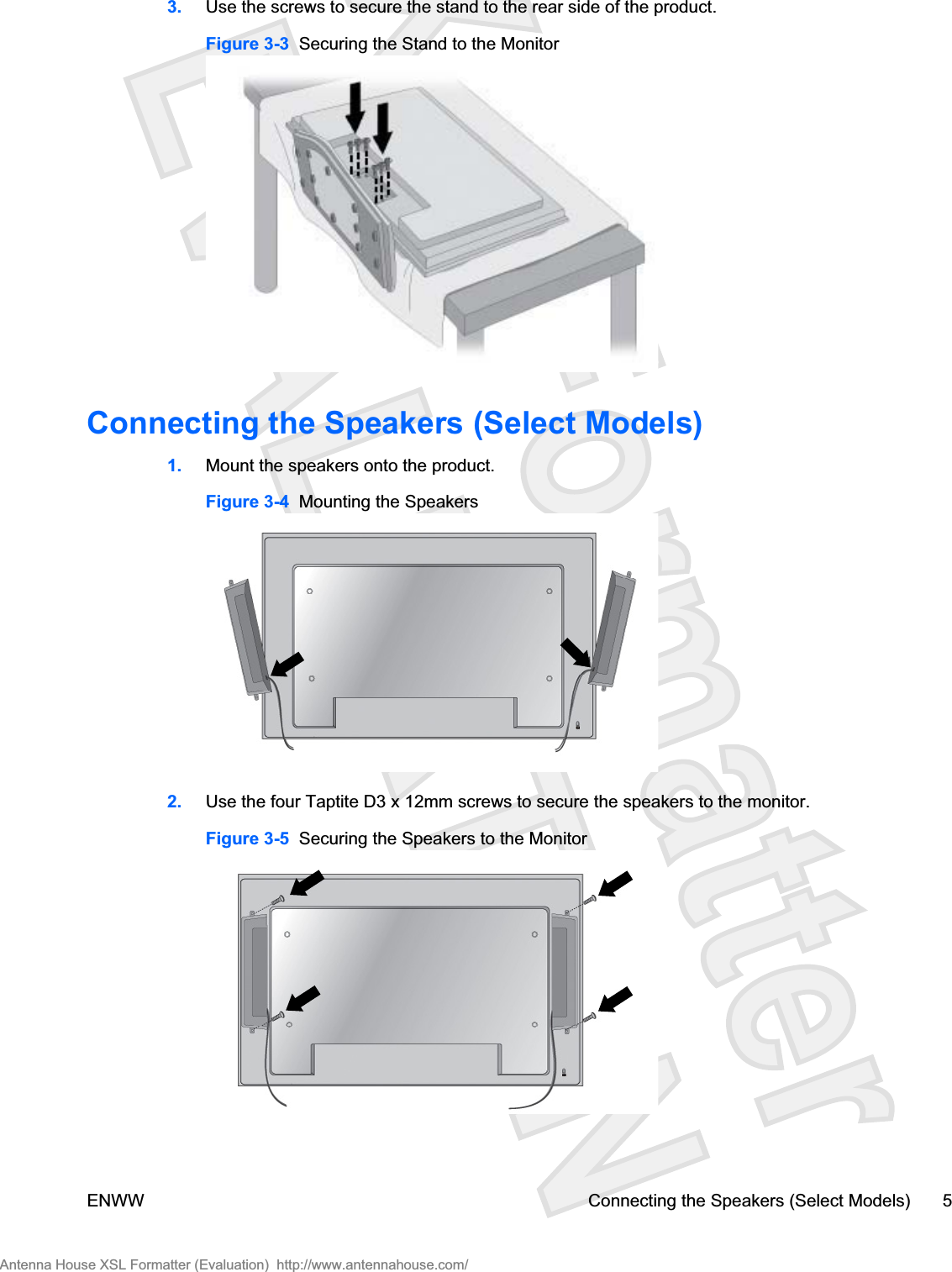 3. Use the screws to secure the stand to the rear side of the product.Figure 3-3  Securing the Stand to the MonitorConnecting the Speakers (Select Models)1. Mount the speakers onto the product.Figure 3-4  Mounting the Speakers2. Use the four Taptite D3 x 12mm screws to secure the speakers to the monitor.Figure 3-5  Securing the Speakers to the MonitorENWW Connecting the Speakers (Select Models) 5Antenna House XSL Formatter (Evaluation)  http://www.antennahouse.com/