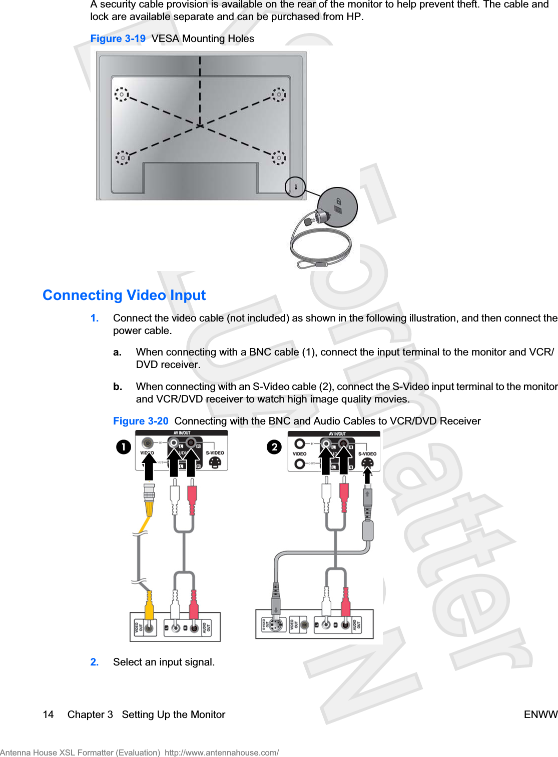 A security cable provision is available on the rear of the monitor to help prevent theft. The cable andlock are available separate and can be purchased from HP.Figure 3-19  VESA Mounting HolesConnecting Video Input1. Connect the video cable (not included) as shown in the following illustration, and then connect thepower cable.a. When connecting with a BNC cable (1), connect the input terminal to the monitor and VCR/DVD receiver.b. When connecting with an S-Video cable (2), connect the S-Video input terminal to the monitorand VCR/DVD receiver to watch high image quality movies.Figure 3-20  Connecting with the BNC and Audio Cables to VCR/DVD Receiver2. Select an input signal.14 Chapter 3   Setting Up the Monitor ENWWAntenna House XSL Formatter (Evaluation)  http://www.antennahouse.com/
