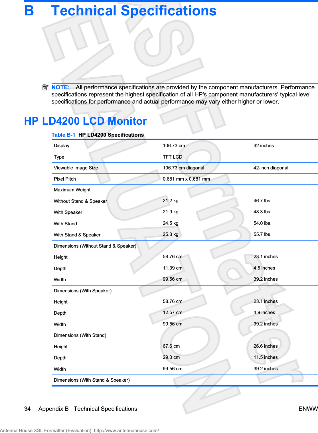 B Technical SpecificationsNOTE: All performance specifications are provided by the component manufacturers. Performancespecifications represent the highest specification of all HP&apos;s component manufacturers&apos; typical levelspecifications for performance and actual performance may vary either higher or lower.HP LD4200 LCD MonitorTable B-1  HP LD4200 SpecificationsDisplayType106.73 cmTFT LCD42 inchesViewable Image Size 106.73 cm diagonal 42-inch diagonalPixel Pitch 0.681 mm x 0.681 mmMaximum WeightWithout Stand &amp; SpeakerWith SpeakerWith StandWith Stand &amp; Speaker21.2 kg21.9 kg24.5 kg25.3 kg46.7 lbs.48.3 lbs.54.0 lbs.55.7 lbs.Dimensions (Without Stand &amp; Speaker)HeightDepthWidth58.76 cm11.39 cm99.56 cm23.1 inches4.5 inches39.2 inchesDimensions (With Speaker)HeightDepthWidth58.76 cm12.57 cm99.56 cm23.1 inches4.9 inches39.2 inchesDimensions (With Stand)HeightDepthWidth67.6 cm29.3 cm99.56 cm26.6 inches11.5 inches39.2 inchesDimensions (With Stand &amp; Speaker)34 Appendix B   Technical Specifications ENWWAntenna House XSL Formatter (Evaluation)  http://www.antennahouse.com/