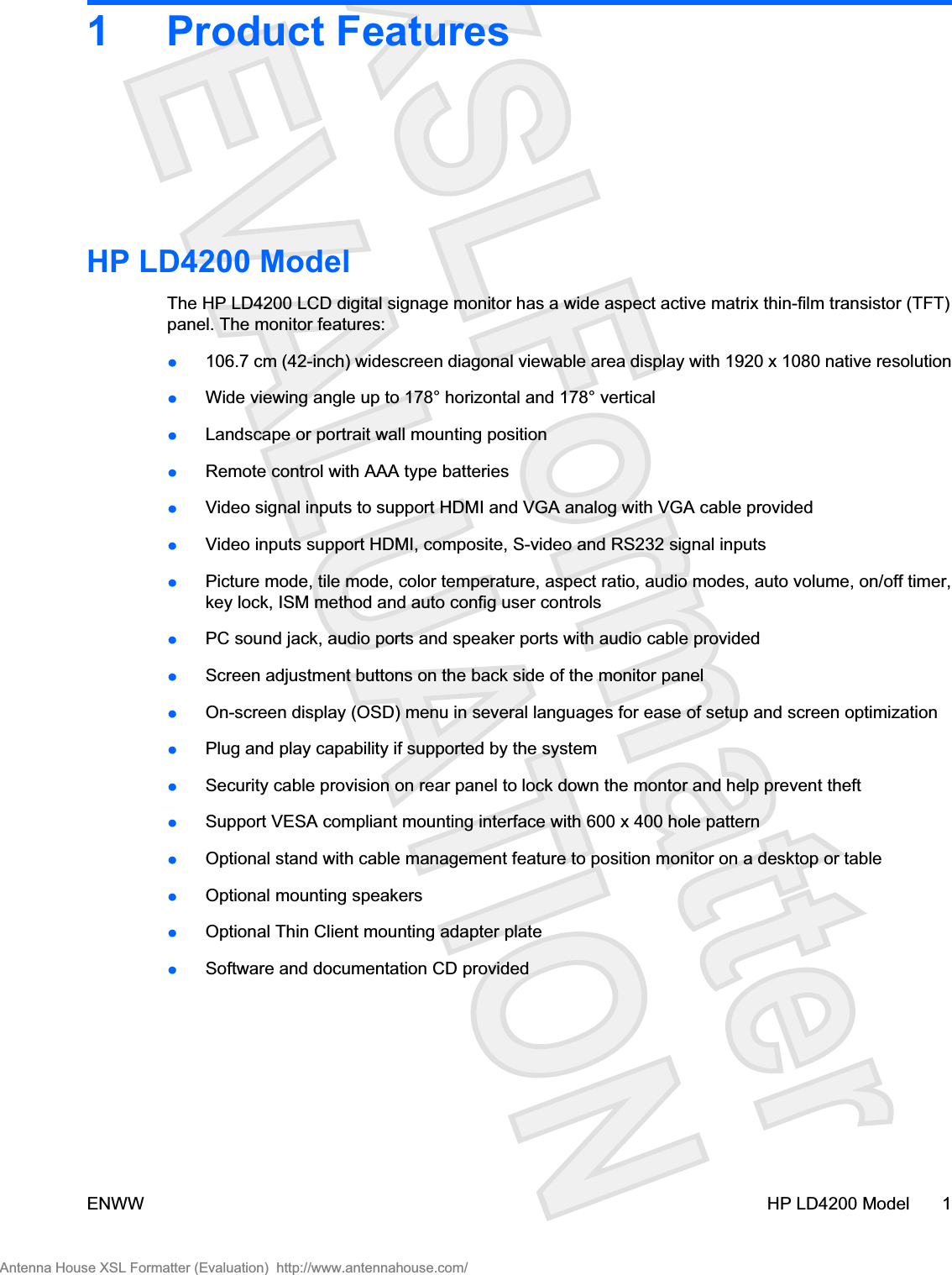 1 Product FeaturesHP LD4200 ModelThe HP LD4200 LCD digital signage monitor has a wide aspect active matrix thin-film transistor (TFT)panel. The monitor features:ł106.7 cm (42-inch) widescreen diagonal viewable area display with 1920 x 1080 native resolutionłWide viewing angle up to 178° horizontal and 178° verticalłLandscape or portrait wall mounting positionłRemote control with AAA type batteriesłVideo signal inputs to support HDMI and VGA analog with VGA cable providedłVideo inputs support HDMI, composite, S-video and RS232 signal inputsłPicture mode, tile mode, color temperature, aspect ratio, audio modes, auto volume, on/off timer,key lock, ISM method and auto config user controlsłPC sound jack, audio ports and speaker ports with audio cable providedłScreen adjustment buttons on the back side of the monitor panelłOn-screen display (OSD) menu in several languages for ease of setup and screen optimizationłPlug and play capability if supported by the systemłSecurity cable provision on rear panel to lock down the montor and help prevent theftłSupport VESA compliant mounting interface with 600 x 400 hole patternłOptional stand with cable management feature to position monitor on a desktop or tablełOptional mounting speakersłOptional Thin Client mounting adapter platełSoftware and documentation CD providedENWW HP LD4200 Model 1Antenna House XSL Formatter (Evaluation)  http://www.antennahouse.com/