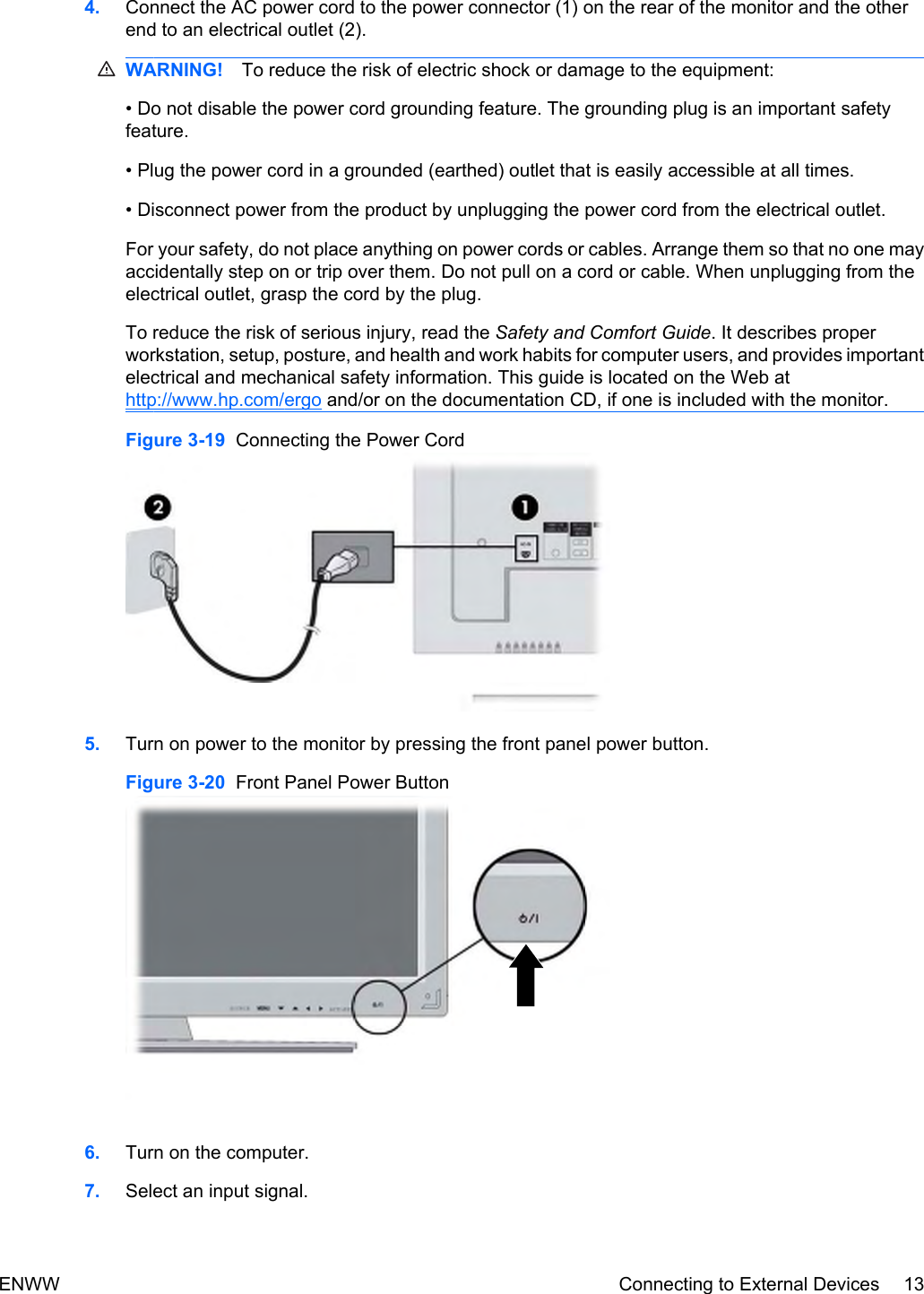 4. Connect the AC power cord to the power connector (1) on the rear of the monitor and the otherend to an electrical outlet (2).WARNING! To reduce the risk of electric shock or damage to the equipment:• Do not disable the power cord grounding feature. The grounding plug is an important safetyfeature.• Plug the power cord in a grounded (earthed) outlet that is easily accessible at all times.• Disconnect power from the product by unplugging the power cord from the electrical outlet.For your safety, do not place anything on power cords or cables. Arrange them so that no one mayaccidentally step on or trip over them. Do not pull on a cord or cable. When unplugging from theelectrical outlet, grasp the cord by the plug.To reduce the risk of serious injury, read the Safety and Comfort Guide. It describes properworkstation, setup, posture, and health and work habits for computer users, and provides importantelectrical and mechanical safety information. This guide is located on the Web athttp://www.hp.com/ergo and/or on the documentation CD, if one is included with the monitor.Figure 3-19  Connecting the Power Cord5. Turn on power to the monitor by pressing the front panel power button.Figure 3-20  Front Panel Power Button6. Turn on the computer.7. Select an input signal.ENWW Connecting to External Devices 13