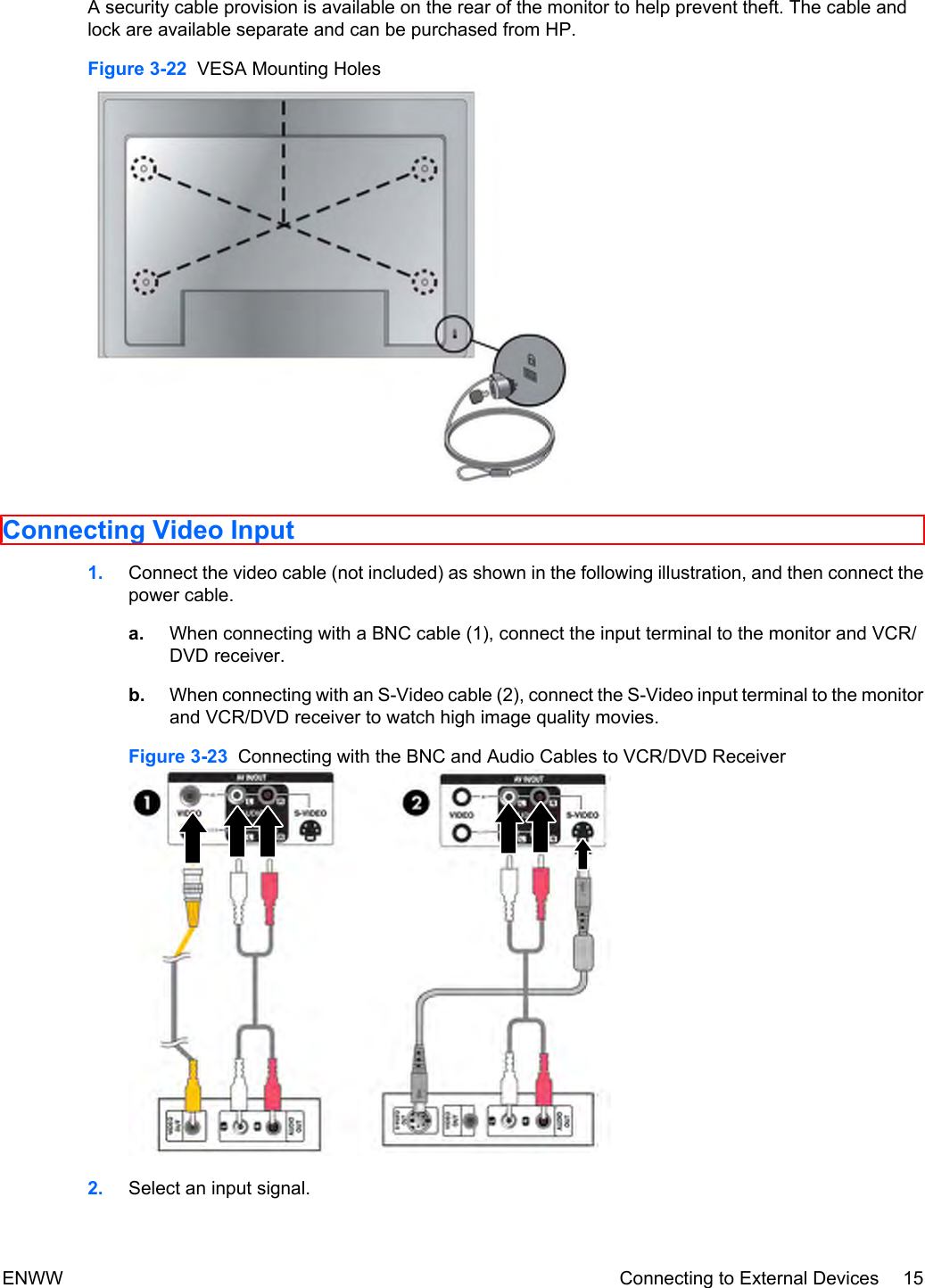 A security cable provision is available on the rear of the monitor to help prevent theft. The cable andlock are available separate and can be purchased from HP.Figure 3-22  VESA Mounting HolesConnecting Video Input1. Connect the video cable (not included) as shown in the following illustration, and then connect thepower cable.a. When connecting with a BNC cable (1), connect the input terminal to the monitor and VCR/DVD receiver.b. When connecting with an S-Video cable (2), connect the S-Video input terminal to the monitorand VCR/DVD receiver to watch high image quality movies.Figure 3-23  Connecting with the BNC and Audio Cables to VCR/DVD Receiver2. Select an input signal.ENWW Connecting to External Devices 15
