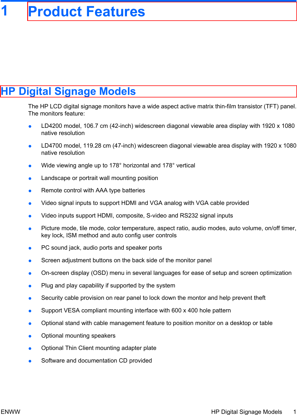 1Product FeaturesHP Digital Signage ModelsThe HP LCD digital signage monitors have a wide aspect active matrix thin-film transistor (TFT) panel.The monitors feature:●LD4200 model, 106.7 cm (42-inch) widescreen diagonal viewable area display with 1920 x 1080native resolution●LD4700 model, 119.28 cm (47-inch) widescreen diagonal viewable area display with 1920 x 1080native resolution●Wide viewing angle up to 178° horizontal and 178° vertical●Landscape or portrait wall mounting position●Remote control with AAA type batteries●Video signal inputs to support HDMI and VGA analog with VGA cable provided●Video inputs support HDMI, composite, S-video and RS232 signal inputs●Picture mode, tile mode, color temperature, aspect ratio, audio modes, auto volume, on/off timer,key lock, ISM method and auto config user controls●PC sound jack, audio ports and speaker ports●Screen adjustment buttons on the back side of the monitor panel●On-screen display (OSD) menu in several languages for ease of setup and screen optimization●Plug and play capability if supported by the system●Security cable provision on rear panel to lock down the montor and help prevent theft●Support VESA compliant mounting interface with 600 x 400 hole pattern●Optional stand with cable management feature to position monitor on a desktop or table●Optional mounting speakers●Optional Thin Client mounting adapter plate●Software and documentation CD providedENWW HP Digital Signage Models 1