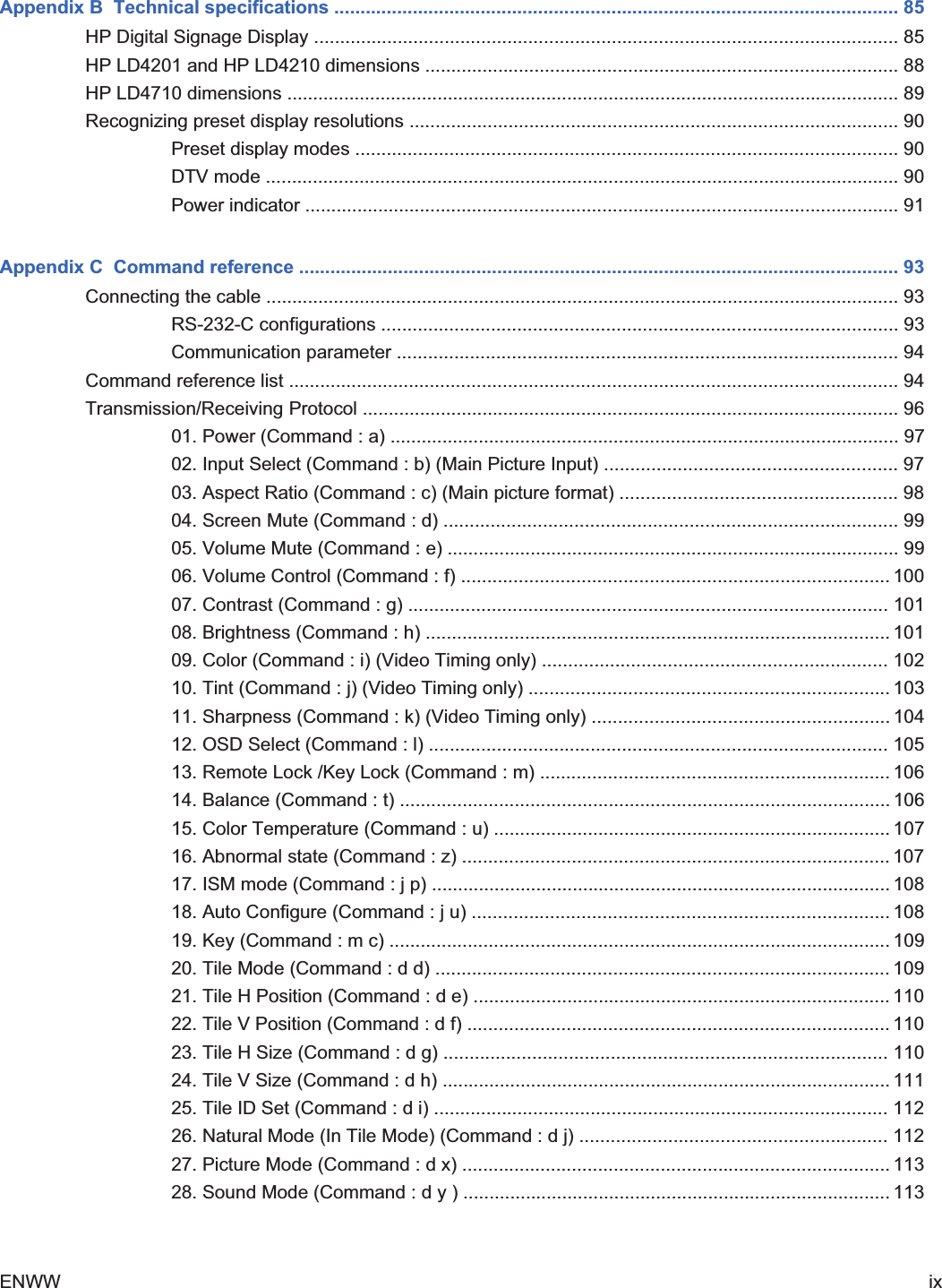 Appendix B  Technical specifications ............................................................................................................ 85HP Digital Signage Display ................................................................................................................ 85HP LD4201 and HP LD4210 dimensions ........................................................................................... 88HP LD4710 dimensions ...................................................................................................................... 89Recognizing preset display resolutions .............................................................................................. 90Preset display modes ........................................................................................................ 90DTV mode .......................................................................................................................... 90Power indicator .................................................................................................................. 91Appendix C  Command reference ................................................................................................................... 93Connecting the cable .......................................................................................................................... 93RS-232-C configurations ................................................................................................... 93Communication parameter ................................................................................................ 94Command reference list ..................................................................................................................... 94Transmission/Receiving Protocol ....................................................................................................... 9601. Power (Command : a) .................................................................................................. 9702. Input Select (Command : b) (Main Picture Input) ........................................................ 9703. Aspect Ratio (Command : c) (Main picture format) ..................................................... 9804. Screen Mute (Command : d) ....................................................................................... 9905. Volume Mute (Command : e) ....................................................................................... 9906. Volume Control (Command : f) .................................................................................. 10007. Contrast (Command : g) ............................................................................................ 10108. Brightness (Command : h) ......................................................................................... 10109. Color (Command : i) (Video Timing only) .................................................................. 10210. Tint (Command : j) (Video Timing only) ..................................................................... 10311. Sharpness (Command : k) (Video Timing only) ......................................................... 10412. OSD Select (Command : l) ........................................................................................ 10513. Remote Lock /Key Lock (Command : m) ................................................................... 10614. Balance (Command : t) .............................................................................................. 10615. Color Temperature (Command : u) ............................................................................ 10716. Abnormal state (Command : z) .................................................................................. 10717. ISM mode (Command : j p) ........................................................................................ 10818. Auto Configure (Command : j u) ................................................................................ 10819. Key (Command : m c) ................................................................................................ 10920. Tile Mode (Command : d d) ....................................................................................... 10921. Tile H Position (Command : d e) ................................................................................ 11022. Tile V Position (Command : d f) ................................................................................. 11023. Tile H Size (Command : d g) ..................................................................................... 11024. Tile V Size (Command : d h) ...................................................................................... 11125. Tile ID Set (Command : d i) ....................................................................................... 11226. Natural Mode (In Tile Mode) (Command : d j) ........................................................... 11227. Picture Mode (Command : d x) .................................................................................. 11328. Sound Mode (Command : d y ) .................................................................................. 113ENWW ix2ndDraft