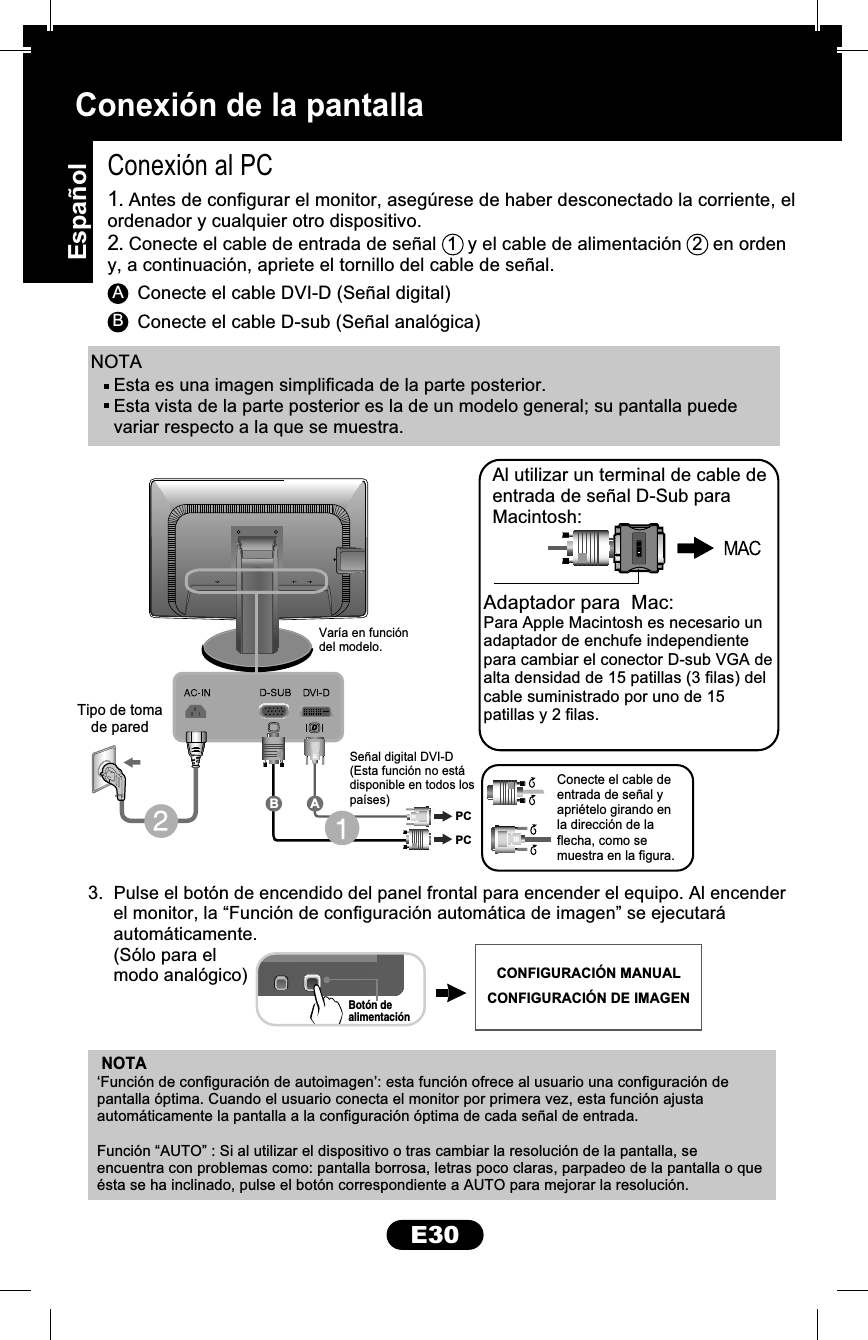 E30Conexión de la pantallaNOTAAConexión al PC3.  Pulse el botón de encendido del panel frontal para encender el equipo. Al encender     el monitor, la “Función de configuración automática de imagen” se ejecutará     automáticamente.     (Sólo para el     modo analógico)Conecte el cable DVI-D (Señal digital)BConecte el cable D-sub (Señal analógica)1. Antes de configurar el monitor, asegúrese de haber desconectado la corriente, elordenador y cualquier otro dispositivo.2. Conecte el cable de entrada de señal  1  y el cable de alimentación  2  en ordeny, a continuación, apriete el tornillo del cable de señal.NOTAAdaptador para  Mac:Para Apple Macintosh es necesario unadaptador de enchufe independientepara cambiar el conector D-sub VGA dealta densidad de 15 patillas (3 filas) delcable suministrado por uno de 15patillas y 2 filas.Al utilizar un terminal de cable deentrada de señal D-Sub paraMacintosh:‘Función de configuración de autoimagen’: esta función ofrece al usuario una configuración de pantalla óptima. Cuando el usuario conecta el monitor por primera vez, esta función ajusta automáticamente la pantalla a la configuración óptima de cada señal de entrada.Función “AUTO” : Si al utilizar el dispositivo o tras cambiar la resolución de la pantalla, se encuentra con problemas como: pantalla borrosa, letras poco claras, parpadeo de la pantalla o que ésta se ha inclinado, pulse el botón correspondiente a AUTO para mejorar la resolución.Botón dealimentaciónTipo de tomade paredVaría en funcióndel modelo.Señal digital DVI-D(Esta función no estádisponible en todos lospaíses)Conecte el cable deentrada de señal yapriételo girando enla dirección de laflecha, como semuestra en la figura.PCPCABEsta es una imagen simplificada de la parte posterior.Esta vista de la parte posterior es la de un modelo general; su pantalla puedevariar respecto a la que se muestra.CONFIGURACIÓN MANUALCONFIGURACIÓN DE IMAGENEspañol